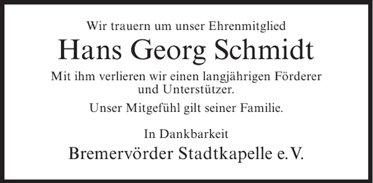 <p>Wir trauern um unser Ehrenmitglied</p><p>Hans Georg Schmidt<br />Mit ihm verlieren wir einen langjährigen Förderer<br />und Unterstützer.<br />Unser Mitgefühl gilt seiner Familie.<br />In Dankbarkeit</p><p>Bremervörder Stadtkapelle e. V.</p>