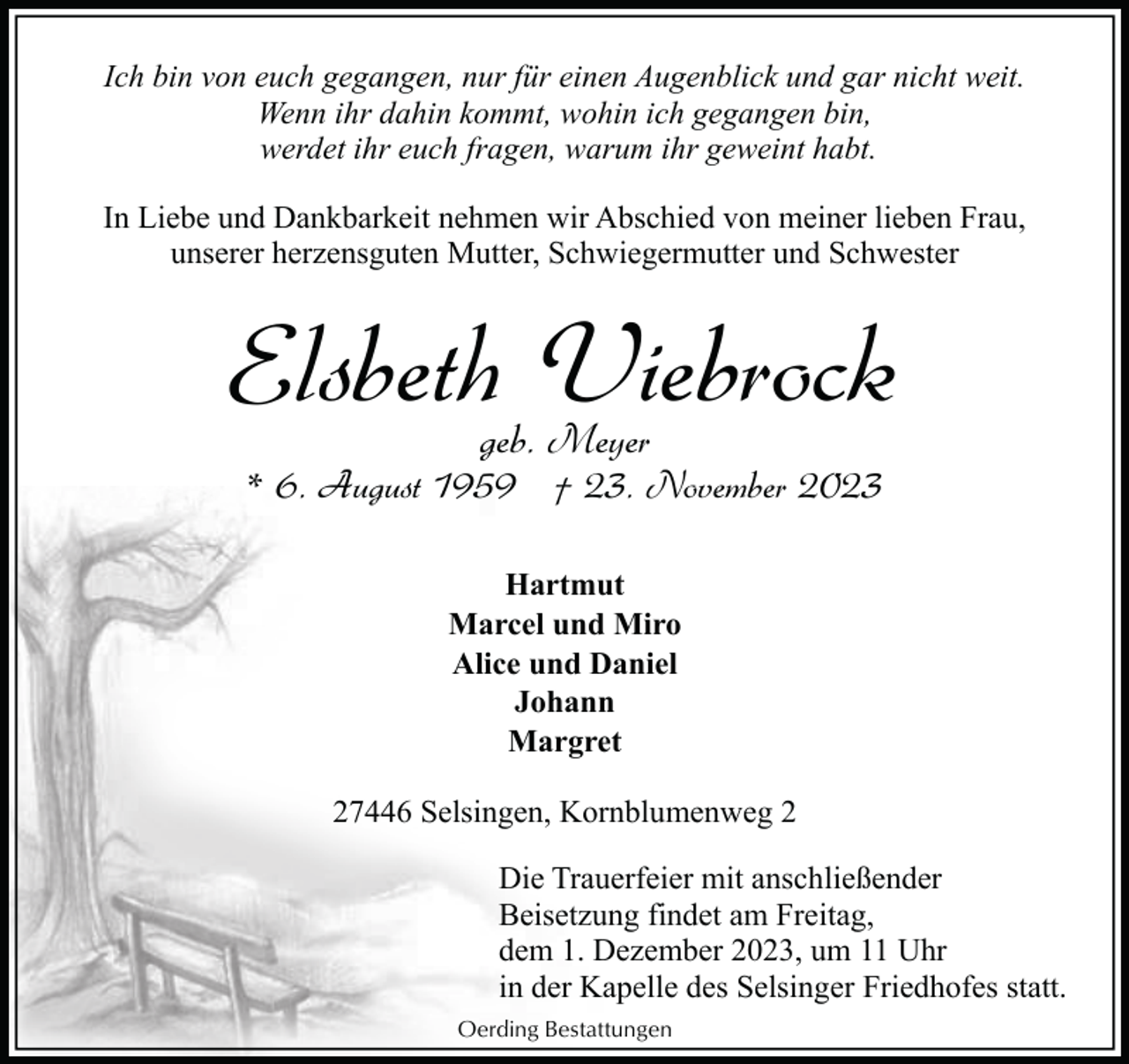 <p>Ich bin von euch gegangen, nur für einen Augenblick und gar nicht weit.<br />Wenn ihr dahin kommt, wohin ich gegangen bin,<br />werdet ihr euch fragen, warum ihr geweint habt.<br />In Liebe und Dankbarkeit nehmen wir Abschied von meiner lieben Frau,<br />unserer herzensguten Mutter, Schwiegermutter und Schwester</p><p>Elsbeth Viebrock<br />geb. Meyer</p><p>* 6. August 1959 † 23. November 2023<br />Hartmut<br />Marcel und Miro<br />Alice und Daniel<br />Johann<br />Margret<br />27446 Selsingen, Kornblumenweg 2<br />Die Trauerfeier mit anschließender<br />Beisetzung findet am Freitag,<br />dem 1. Dezember 2023, um 11 Uhr<br />in der Kapelle des Selsinger Friedhofes statt.<br />Oerding Bestattungen</p>