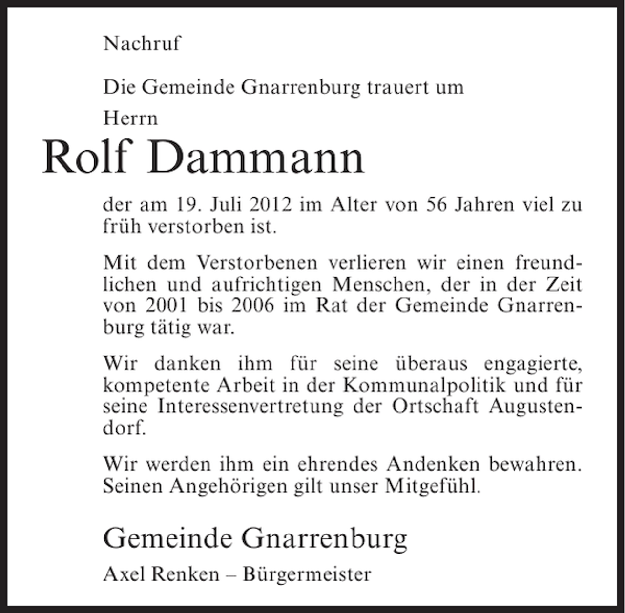 <p>Nachruf<br />Die Gemeinde Gnarrenburg trauert um<br />Herrn</p><p>Rolf Dammann<br />der am 19. Juli 2012 im Alter von 56 Jahren viel zu<br />früh verstorben ist.<br />Mit dem Verstorbenen verlieren wir einen freundlichen und aufrichtigen Menschen, der in der Zeit<br />von 2001 bis 2006 im Rat der Gemeinde Gnarrenburg tätig war.<br />Wir danken ihm für seine überaus engagierte,<br />kompetente Arbeit in der Kommunalpolitik und für<br />seine Interessenvertretung der Ortschaft Augustendorf.<br />Wir werden ihm ein ehrendes Andenken bewahren.<br />Seinen Angehörigen gilt unser Mitgefühl.</p><p>Gemeinde Gnarrenburg<br />Axel Renken – Bürgermeister</p>