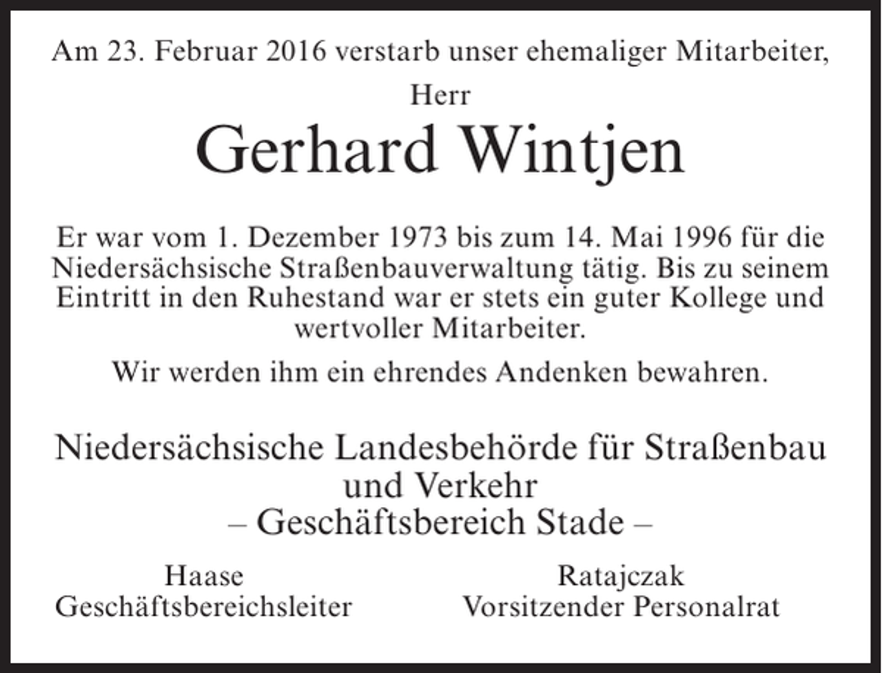 <p>Am 23. Februar 2016 verstarb unser ehemaliger Mitarbeiter,<br />Herr</p><p>Gerhard Wintjen</p><p>Er war vom 1. Dezember 1973 bis zum 14. Mai 1996 für die<br />Niedersächsische Straßenbauverwaltung tätig. Bis zu seinem<br />Eintritt in den Ruhestand war er stets ein guter Kollege und<br />wertvoller Mitarbeiter.<br />Wir werden ihm ein ehrendes Andenken bewahren.</p><p>Niedersächsische Landesbehörde für Straßenbau<br />und Verkehr<br />– Geschäftsbereich Stade –</p><p>Haase<br />Geschäftsbereichsleiter</p><p>Ratajczak<br />Vorsitzender Personalrat</p>