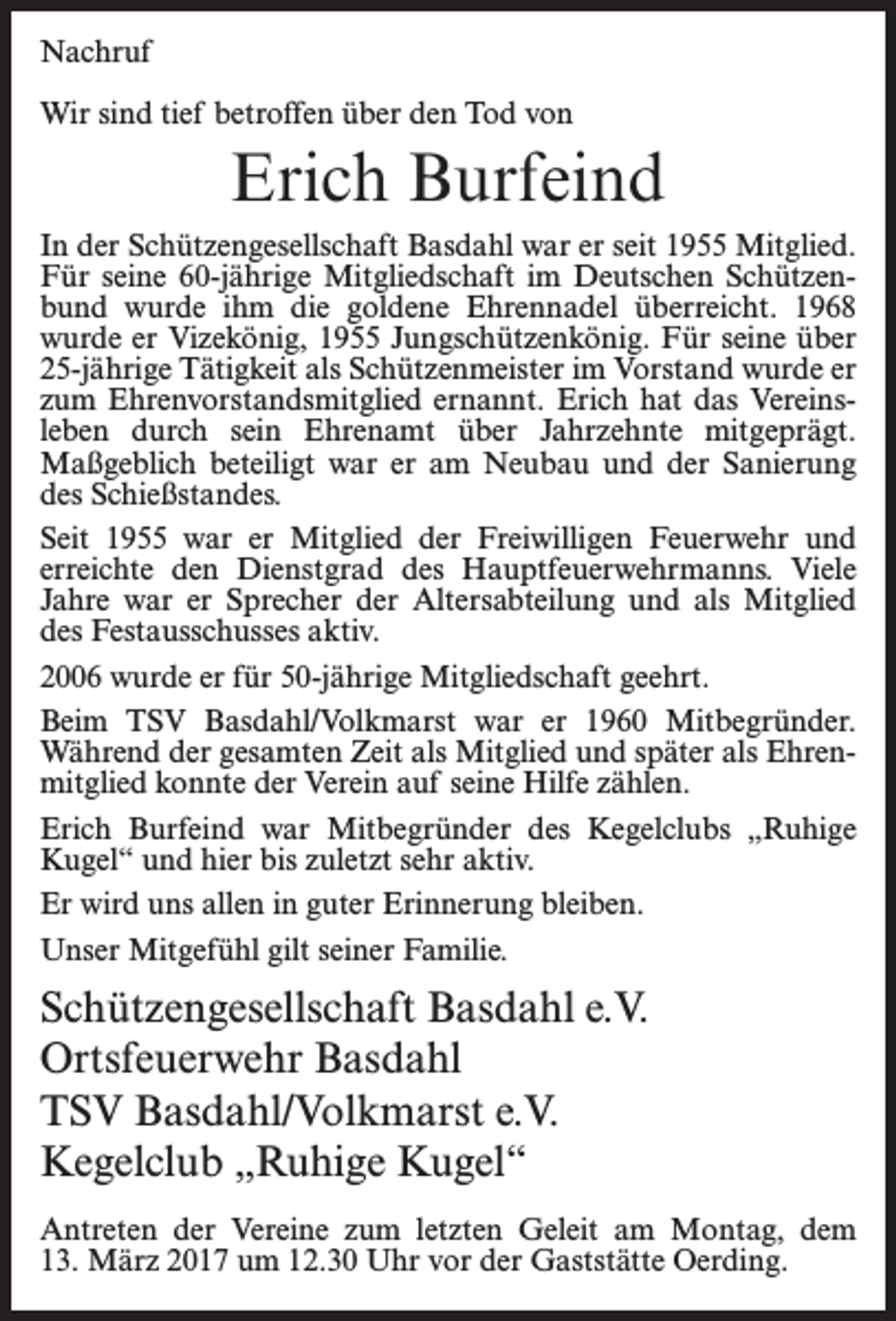 <p>Nachruf<br />Wir sind tief betroffen über den Tod von</p><p>Erich Burfeind<br />In der Schützengesellschaft Basdahl war er seit 1955 Mitglied.<br />Für seine 60-jährige Mitgliedschaft im Deutschen Schützenbund wurde ihm die goldene Ehrennadel überreicht. 1968<br />wurde er Vizekönig, 1955 Jungschützenkönig. Für seine über<br />25-jährige Tätigkeit als Schützenmeister im Vorstand wurde er<br />zum Ehrenvorstandsmitglied ernannt. Erich hat das Vereinsleben durch sein Ehrenamt über Jahrzehnte mitgeprägt.<br />Maßgeblich beteiligt war er am Neubau und der Sanierung<br />des Schießstandes.<br />Seit 1955 war er Mitglied der Freiwilligen Feuerwehr und<br />erreichte den Dienstgrad des Hauptfeuerwehrmanns. Viele<br />Jahre war er Sprecher der Altersabteilung und als Mitglied<br />des Festausschusses aktiv.<br />2006 wurde er für 50-jährige Mitgliedschaft geehrt.<br />Beim TSV Basdahl/Volkmarst war er 1960 Mitbegründer.<br />Während der gesamten Zeit als Mitglied und später als Ehrenmitglied konnte der Verein auf seine Hilfe zählen.<br />Erich Burfeind war Mitbegründer des Kegelclubs „Ruhige<br />Kugel“ und hier bis zuletzt sehr aktiv.<br />Er wird uns allen in guter Erinnerung bleiben.<br />Unser Mitgefühl gilt seiner Familie.</p><p>Schützengesellschaft Basdahl e.V.<br />Ortsfeuerwehr Basdahl<br />TSV Basdahl/Volkmarst e.V.<br />Kegelclub „Ruhige Kugel“<br />Antreten der Vereine zum letzten Geleit am Montag, dem<br />13. März 2017 um 12.30 Uhr vor der Gaststätte Oerding.</p>