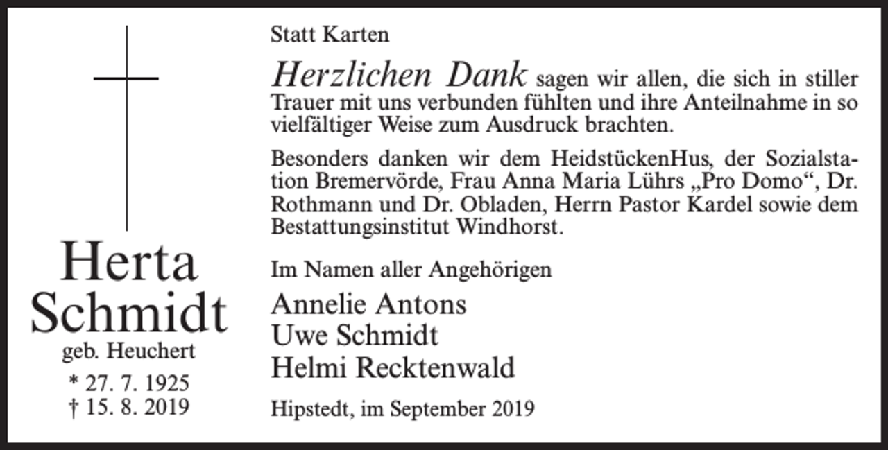 <p>Statt Karten</p><p>Herzlichen Dank sagen wir allen, die sich in stiller</p><p>Herta<br />Schmidt<br />geb. Heuchert<br />* 27. 7. 1925<br />† 15. 8. 2019</p><p>Trauer mit uns verbunden fühlten und ihre Anteilnahme in so<br />vielfältiger Weise zum Ausdruck brachten.<br />Besonders danken wir dem HeidstückenHus, der Sozialstation Bremervörde, Frau Anna Maria Lührs „Pro Domo“, Dr.<br />Rothmann und Dr. Obladen, Herrn Pastor Kardel sowie dem<br />Bestattungsinstitut Windhorst.<br />Im Namen aller Angehörigen</p><p>Annelie Antons<br />Uwe Schmidt<br />Helmi Recktenwald<br />Hipstedt, im September 2019</p>