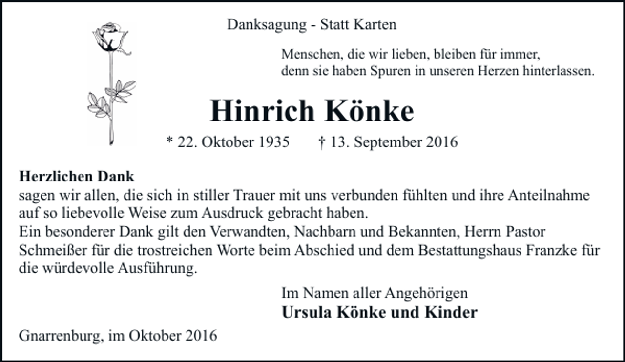 <p>Danksagung - Statt Karten<br />Menschen, die wir lieben, bleiben für immer,<br />denn sie haben Spuren in unseren Herzen hinterlassen.</p><p>Hinrich Könke<br />* 22. Oktober 1935</p><p>† 13. September 2016</p><p>Herzlichen Dank<br />sagen wir allen, die sich in stiller Trauer mit uns verbunden fühlten und ihre Anteilnahme<br />auf so liebevolle Weise zum Ausdruck gebracht haben.<br />Ein besonderer Dank gilt den Verwandten, Nachbarn und Bekannten, Herrn Pastor<br />Schmeißer für die trostreichen Worte beim Abschied und dem Bestattungshaus Franzke für<br />die würdevolle Ausführung.<br />Im Namen aller Angehörigen</p><p>Ursula Könke und Kinder<br />Gnarrenburg, im Oktober 2016</p>
