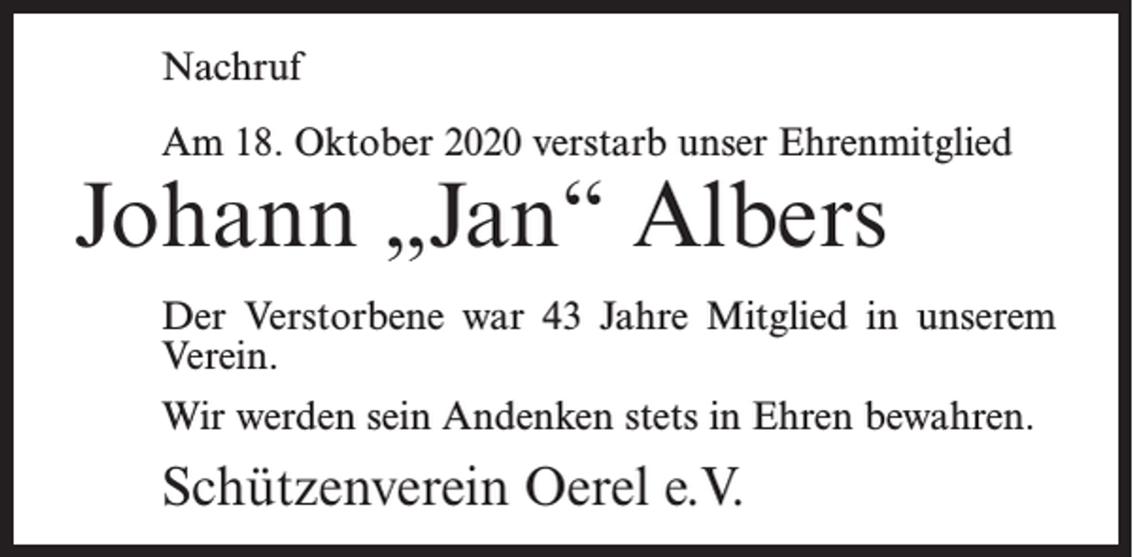 <p>Nachruf<br />Am 18. Oktober 2020 verstarb unser Ehrenmitglied</p><p>Johann „Jan“ Albers</p><p>Der Verstorbene war 43 Jahre Mitglied in unserem<br />Verein.<br />Wir werden sein Andenken stets in Ehren bewahren.</p><p>Schützenverein Oerel e.V.</p>