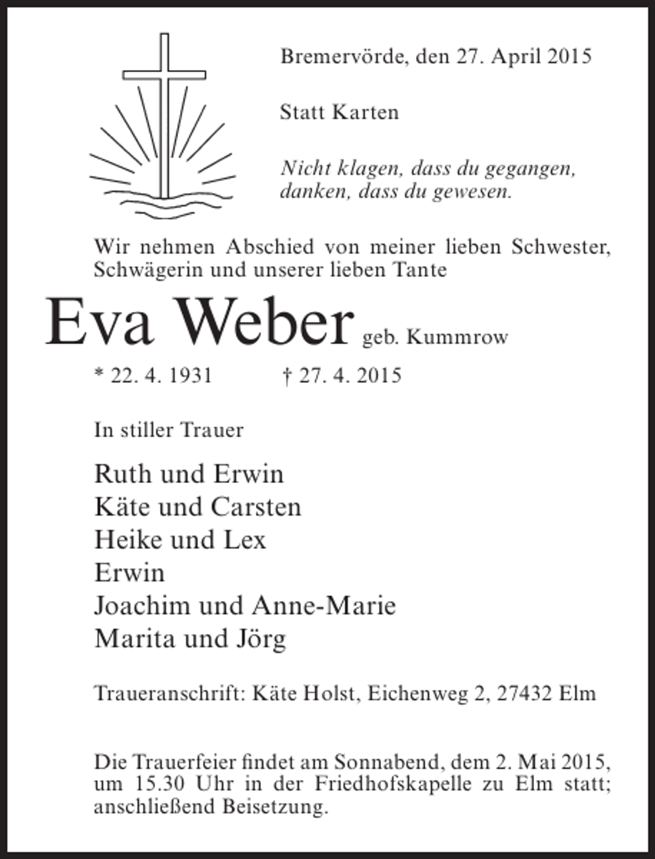 <p>Bremervörde, den 27. April 2015<br />Statt Karten<br />Nicht klagen, dass du gegangen,<br />danken, dass du gewesen.<br />Wir nehmen Abschied von meiner lieben Schwester,<br />Schwägerin und unserer lieben Tante</p>
<p>Eva Weber<br />* 22. 4. 1931</p>
<p>geb. Kummrow</p>
<p>† 27. 4. 2015</p>
<p>In stiller Trauer</p>
<p>Ruth und Erwin<br />Käte und Carsten<br />Heike und Lex<br />Erwin<br />Joachim und Anne-Marie<br />Marita und Jörg<br />Traueranschrift: Käte Holst, Eichenweg 2, 27432 Elm<br />Die Trauerfeier findet am Sonnabend, dem 2. Mai 2015,<br />um 15.30 Uhr in der Friedhofskapelle zu Elm statt;<br />anschließend Beisetzung.</p>