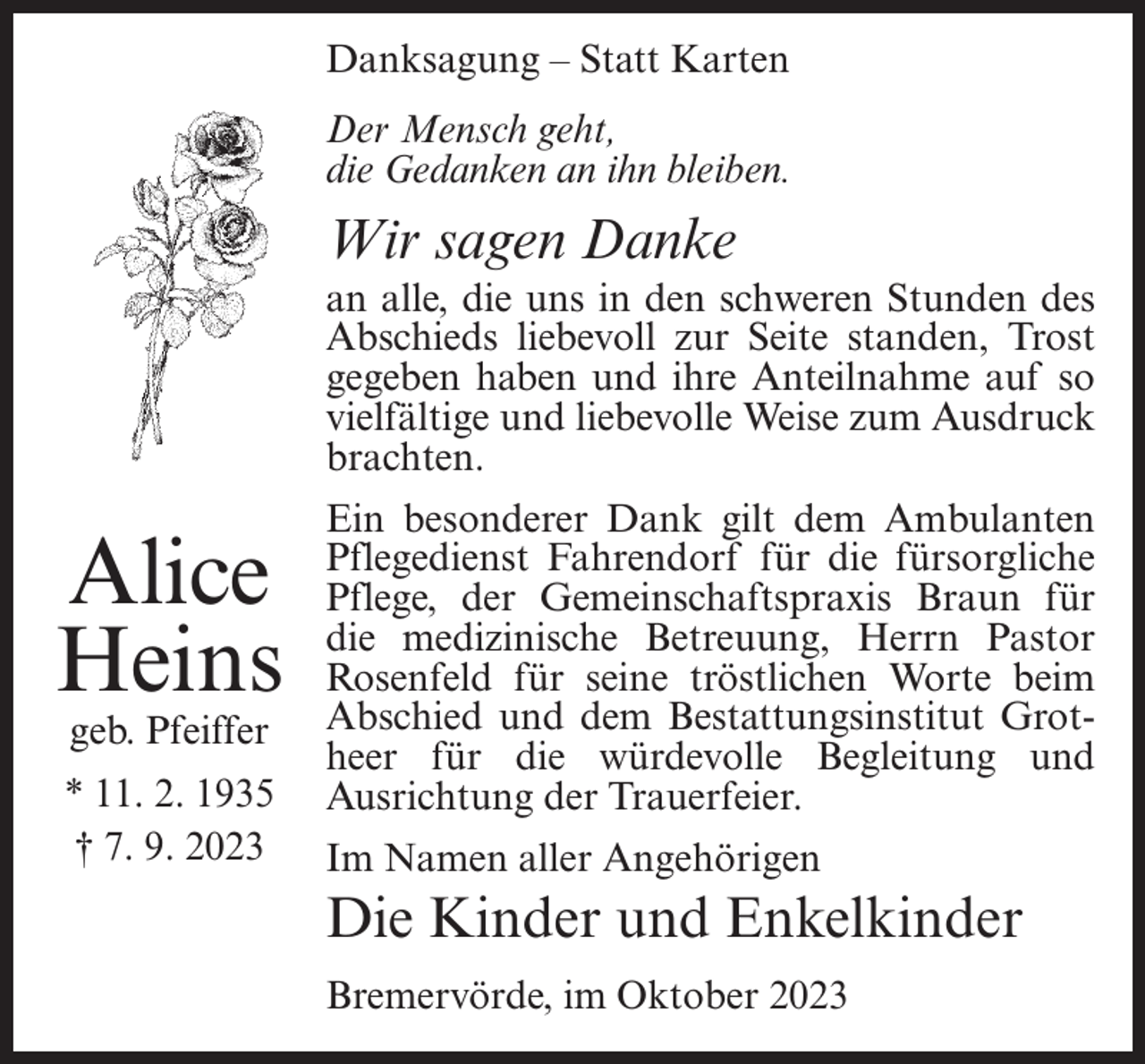 <p>Danksagung – Statt Karten<br />Der Mensch geht,<br />die Gedanken an ihn bleiben.</p><p>Wir sagen Danke<br />an alle, die uns in den schweren Stunden des<br />Abschieds liebevoll zur Seite standen, Trost<br />gegeben haben und ihre Anteilnahme auf so<br />vielfältige und liebevolle Weise zum Ausdruck<br />brachten.</p><p>Alice<br />Heins<br />geb. Pfeiffer</p><p>* 11. 2. 1935<br />† 7. 9. 2023</p><p>Ein besonderer Dank gilt dem Ambulanten<br />Pflegedienst Fahrendorf für die fürsorgliche<br />Pflege, der Gemeinschaftspraxis Braun für<br />die medizinische Betreuung, Herrn Pastor<br />Rosenfeld für seine tröstlichen Worte beim<br />Abschied und dem Bestattungsinstitut Grotheer für die würdevolle Begleitung und<br />Ausrichtung der Trauerfeier.<br />Im Namen aller Angehörigen</p><p>Die Kinder und Enkelkinder<br />Bremervörde, im Oktober 2023</p>