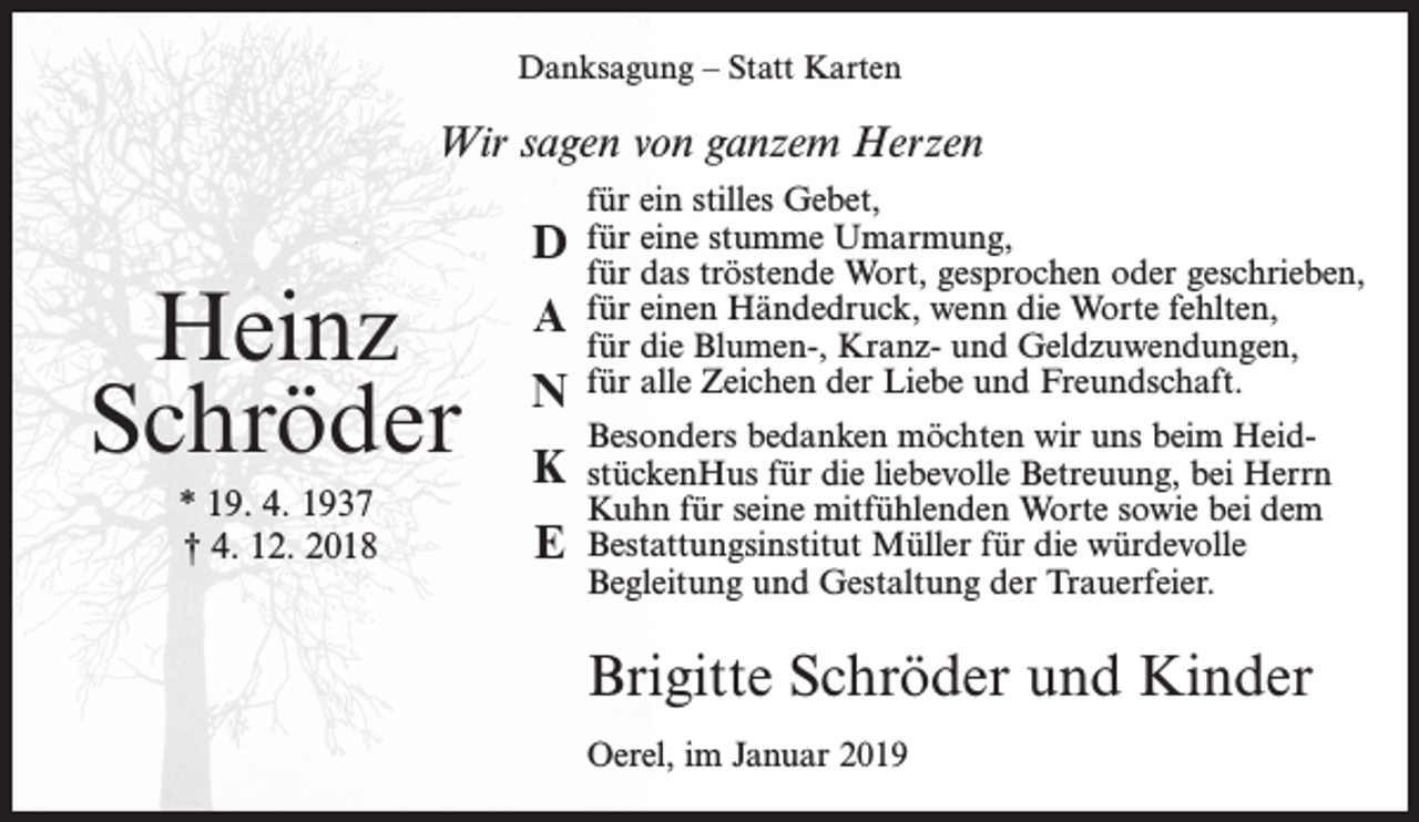 <p>Danksagung – Statt Karten</p><p>Wir sagen von ganzem Herzen</p><p>D</p><p>Heinz<br />Schröder</p><p>n</p><p>* 19. 4. 1937<br />† 4. 12. 2018</p><p>e</p><p>a<br />k</p><p>für ein stilles Gebet,</p><p>für eine stumme Umarmung,<br />für das tröstende Wort, gesprochen oder geschrieben,<br />für einen Händedruck, wenn die Worte fehlten,<br />für die Blumen-, Kranz- und Geldzuwendungen,<br />für alle Zeichen der Liebe und Freundschaft.<br />Besonders bedanken möchten wir uns beim HeidstückenHus für die liebevolle Betreuung, bei Herrn<br />Kuhn für seine mitfühlenden Worte sowie bei dem<br />Bestattungsinstitut Müller für die würdevolle<br />Begleitung und Gestaltung der Trauerfeier.</p><p>Brigitte Schröder und Kinder<br />Oerel, im Januar 2019</p>