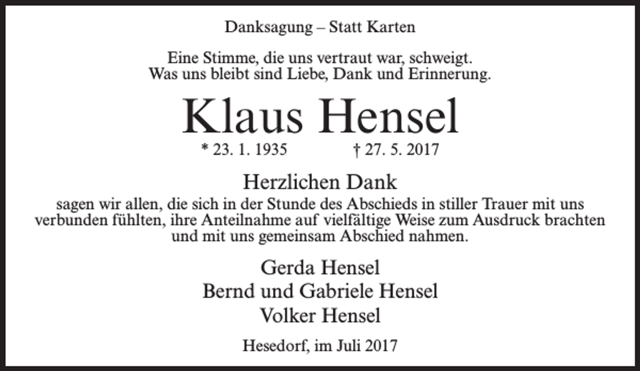 <p>Danksagung – Statt Karten<br />Eine Stimme, die uns vertraut war, schweigt.<br />Was uns bleibt sind Liebe, Dank und Erinnerung.</p><p>Klaus Hensel<br />* 23. 1. 1935 † 27. 5. 2017</p><p>Herzlichen Dank<br />sagen wir allen, die sich in der Stunde des Abschieds in stiller Trauer mit uns<br />verbunden fühlten, ihre Anteilnahme auf vielfältige Weise zum Ausdruck brachten<br />und mit uns gemeinsam Abschied nahmen.</p><p>Gerda Hensel<br />Bernd und Gabriele Hensel<br />Volker Hensel<br />Hesedorf, im Juli 2017</p>