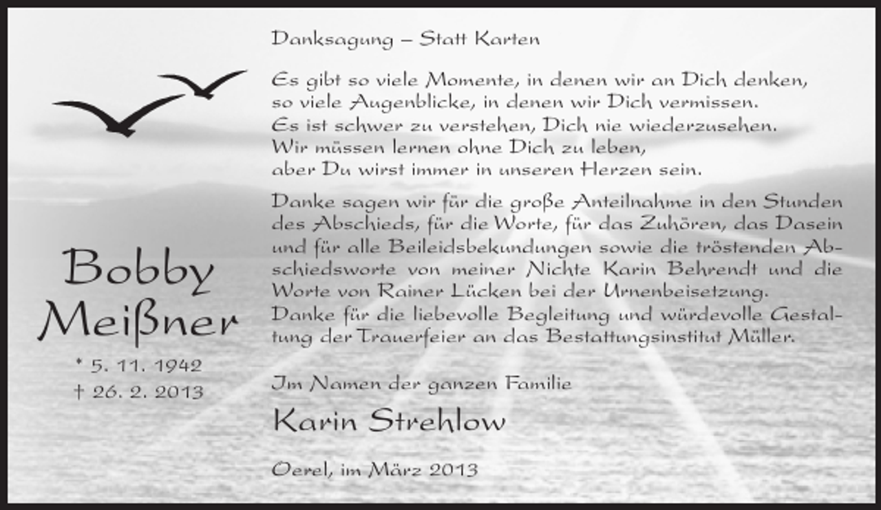 <p>Danksagung – Statt Karten</p><p>Bobby<br />Meißner<br />* 5. 11. 1942<br />† 26. 2. 2013</p><p>Es gibt so viele Momente, in denen wir an Dich denken,<br />so viele Augenblicke, in denen wir Dich vermissen.<br />Es ist schwer zu verstehen, Dich nie wiederzusehen.<br />Wir müssen lernen ohne Dich zu leben,<br />aber Du wirst immer in unseren Herzen sein.<br />Danke sagen wir für die große Anteilnahme in den Stunden<br />des Abschieds, für die Worte, für das Zuhören, das Dasein<br />und für alle Beileidsbekundungen sowie die tröstenden Abschiedsworte von meiner Nichte Karin Behrendt und die<br />Worte von Rainer Lücken bei der Urnenbeisetzung.<br />Danke für die liebevolle Begleitung und würdevolle Gestaltung der Trauerfeier an das Bestattungsinstitut Müller.<br />Im Namen der ganzen Familie</p><p>Karin Strehlow<br />Oerel, im März 2013</p>