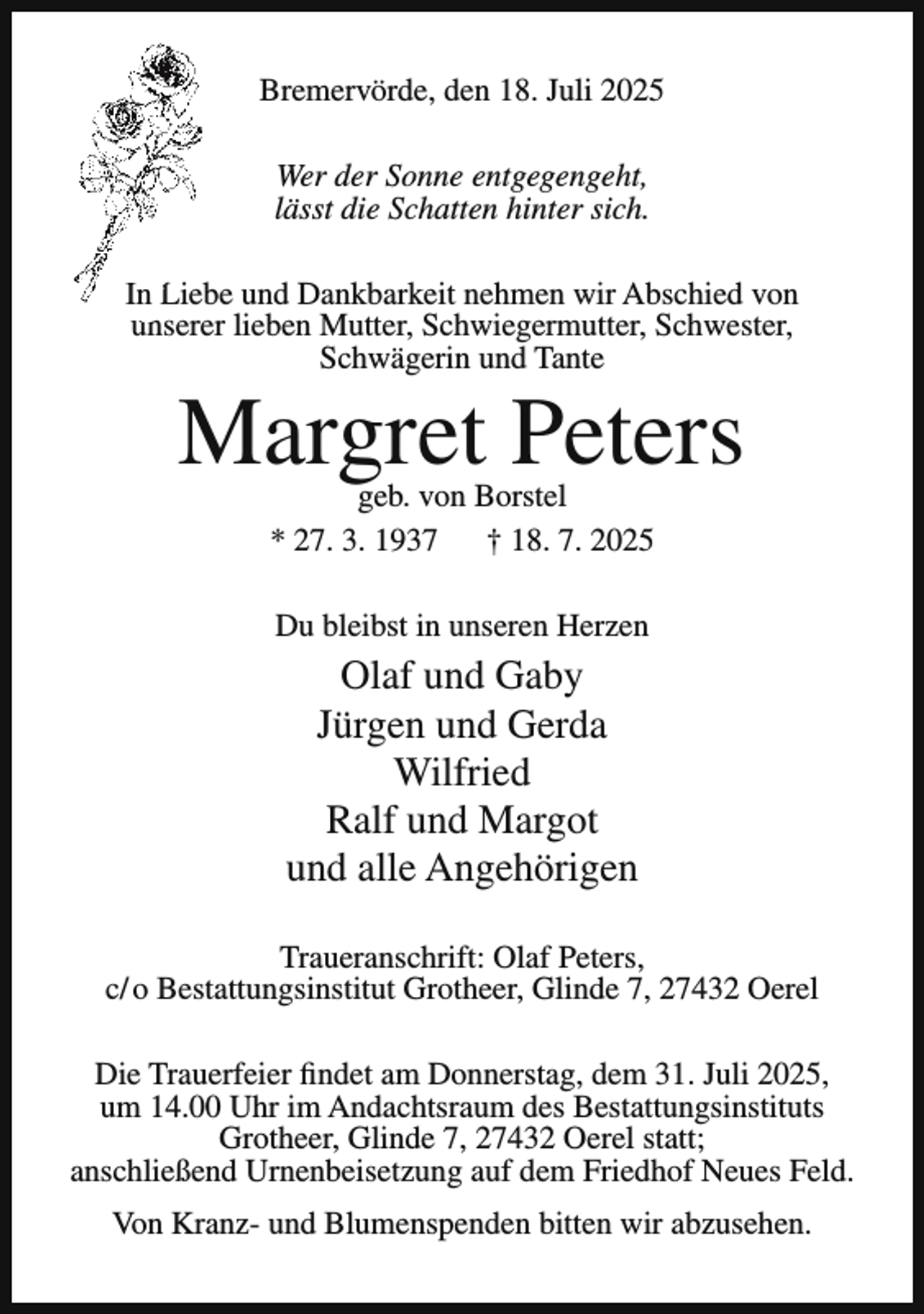 <p>Bremervörde, den 18. Juli 2025<br />Wer der Sonne entgegengeht,<br />lässt die Schatten hinter sich.<br />In Liebe<br />L<br />und Dankbarkeit nehmen wir Abschied von<br />un<br />unserer<br />lieben Mutter, Schwiegermutter, Schwester,<br />Schwägerin und Tante</p><p>Margret Peters<br />geb. von Borstel<br />* 27. 3. 1937<br />† 18. 7. 2025<br />Du bleibst in unseren Herzen</p><p>Olaf und Gaby<br />Jürgen und Gerda<br />Wilfried<br />Ralf und Margot<br />und alle Angehörigen<br />Traueranschrift: Olaf Peters,<br />c/ o Bestattungsinstitut Grotheer, Glinde 7, 27432 Oerel<br />Die Trauerfeier findet am Donnerstag, dem 31. Juli 2025,<br />um 14.00 Uhr im Andachtsraum des Bestattungsinstituts<br />Grotheer, Glinde 7, 27432 Oerel statt;<br />anschließend Urnenbeisetzung auf dem Friedhof Neues Feld.<br />Von Kranz- und Blumenspenden bitten wir abzusehen.</p>