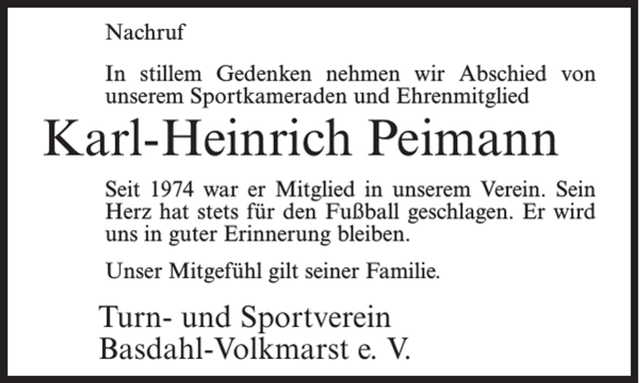 <p>Nachruf<br />In stillem Gedenken nehmen wir Abschied von<br />unserem Sportkameraden und Ehrenmitglied</p><p>Karl-Heinrich Peimann</p><p>Seit 1974 war er Mitglied in unserem Verein. Sein<br />Herz hat stets für den Fußball geschlagen. Er wird<br />uns in guter Erinnerung bleiben.<br />Unser Mitgefühl gilt seiner Familie.</p><p>Turn- und Sportverein<br />Basdahl-Volkmarst e. V.</p>