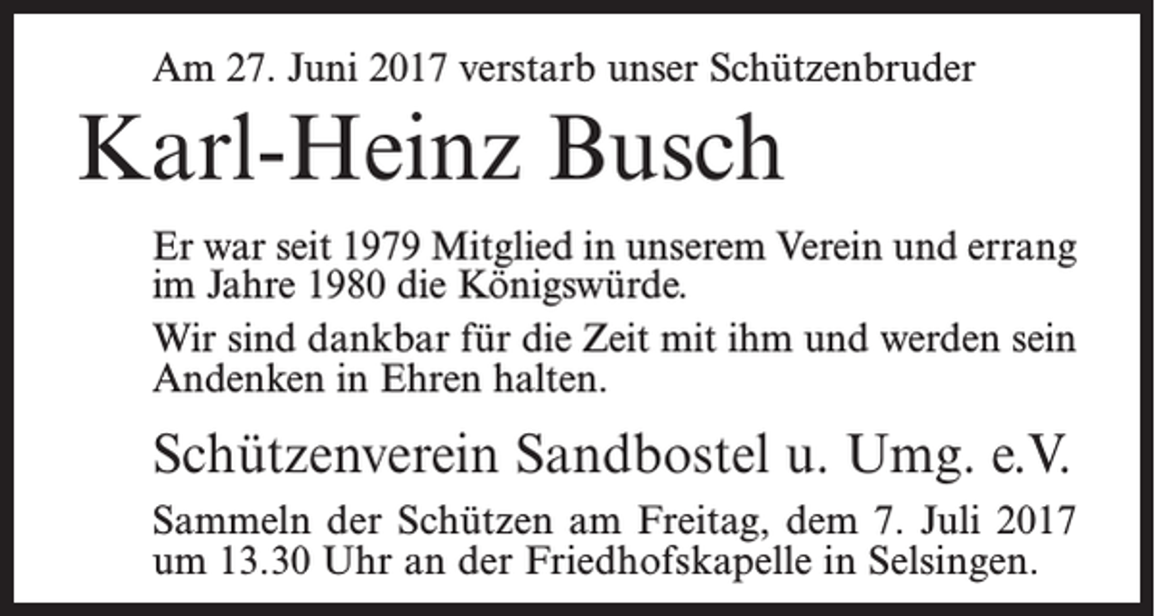 <p>Am 27. Juni 2017 verstarb unser Schützenbruder</p><p>Karl-Heinz Busch<br />Er war seit 1979 Mitglied in unserem Verein und errang<br />im Jahre 1980 die Königswürde.<br />Wir sind dankbar für die Zeit mit ihm und werden sein<br />Andenken in Ehren halten.</p><p>Schützenverein Sandbostel u. Umg. e.V.<br />Sammeln der Schützen am Freitag, dem 7. Juli 2017<br />um 13.30 Uhr an der Friedhofskapelle in Selsingen.</p>
