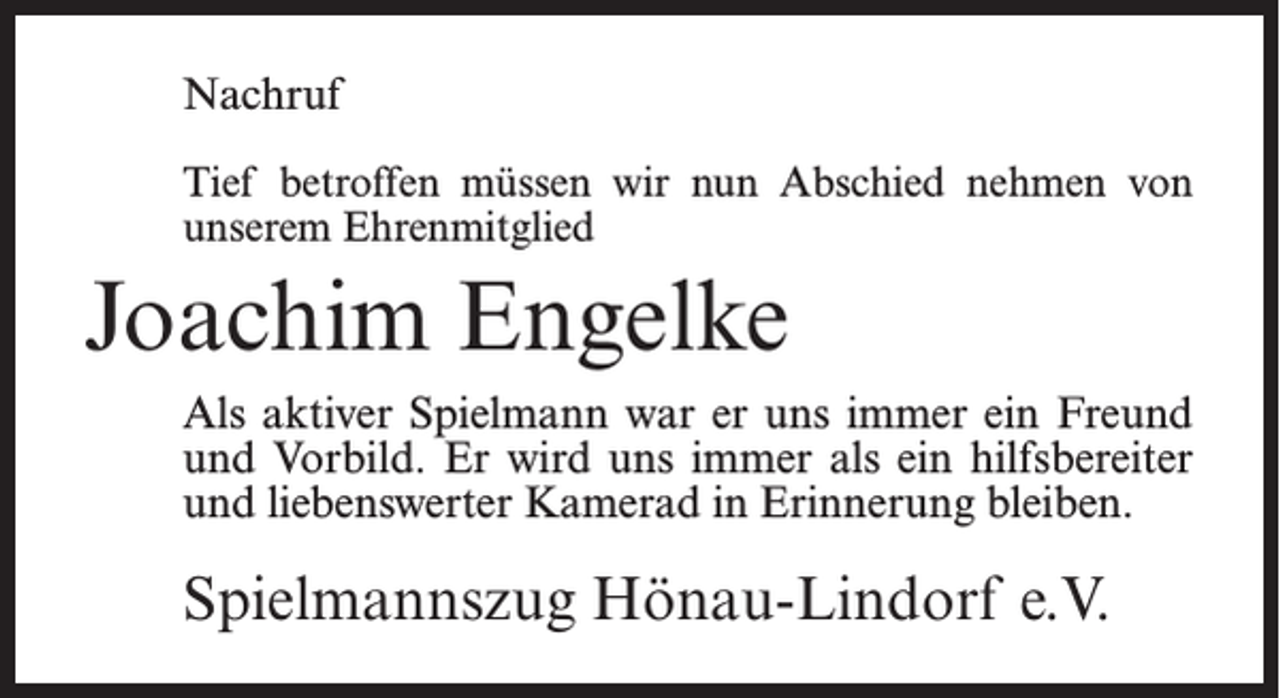 <p>Nachruf<br />Tief betroffen müssen wir nun Abschied nehmen von<br />unserem Ehrenmitglied</p><p>Joachim Engelke<br />Als aktiver Spielmann war er uns immer ein Freund<br />und Vorbild. Er wird uns immer als ein hilfsbereiter<br />und liebenswerter Kamerad in Erinnerung bleiben.</p><p>Spielmannszug Hönau-Lindorf e.V.</p>