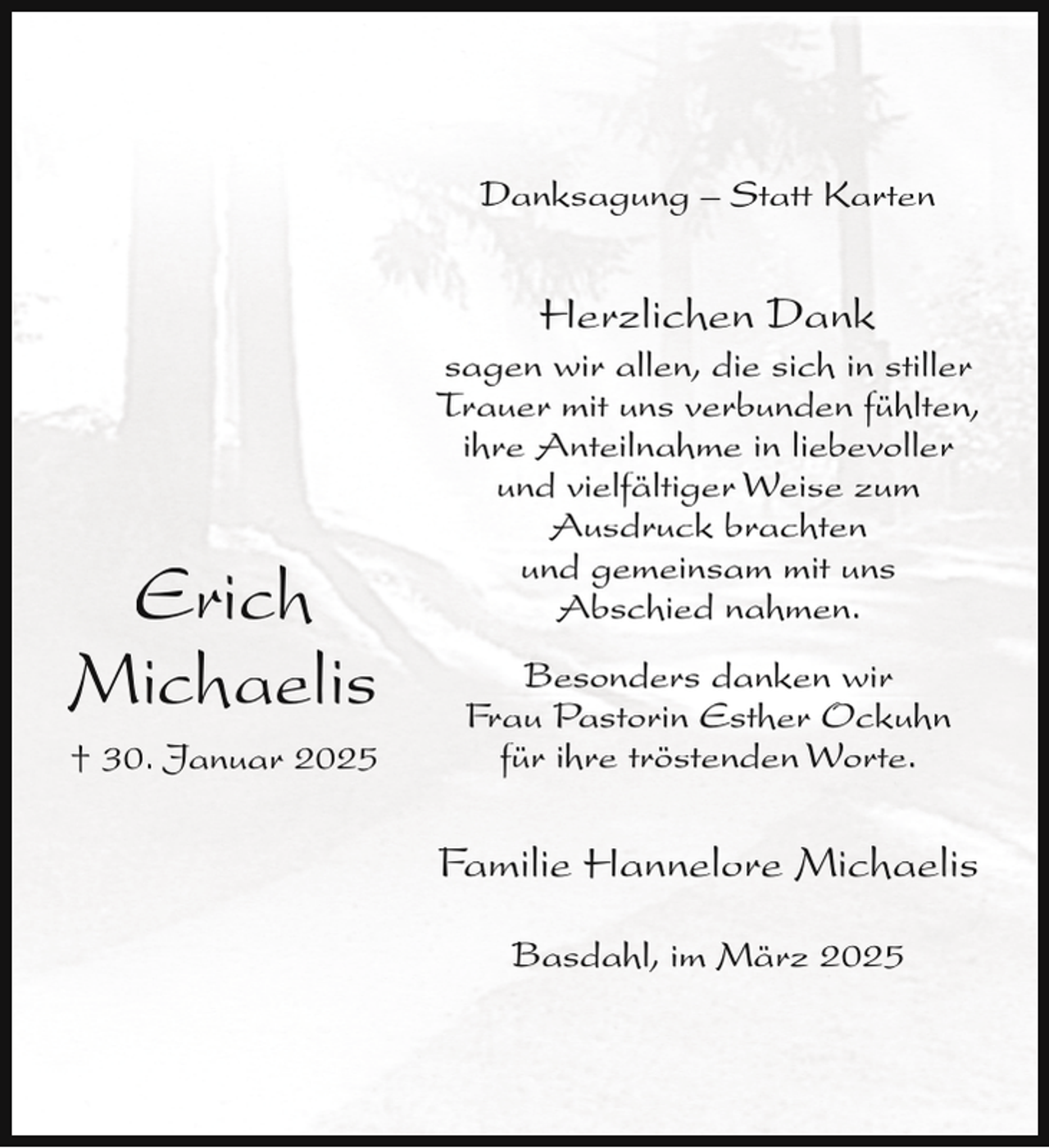 <p>Danksagung – Statt Karten</p><p>Herzlichen Dank</p><p>Erich<br />Michaelis<br />† 30. Januar 2025</p><p>sagen wir allen, die sich in stiller<br />Trauer mit uns verbunden fühlten,<br />ihre Anteilnahme in liebevoller<br />und vielfältiger Weise zum<br />Ausdruck brachten<br />und gemeinsam mit uns<br />Abschied nahmen.<br />Besonders danken wir<br />Frau Pastorin Esther Ockuhn<br />für ihre tröstenden Worte.</p><p>Familie Hannelore Michaelis<br />Basdahl, im März 2025</p>