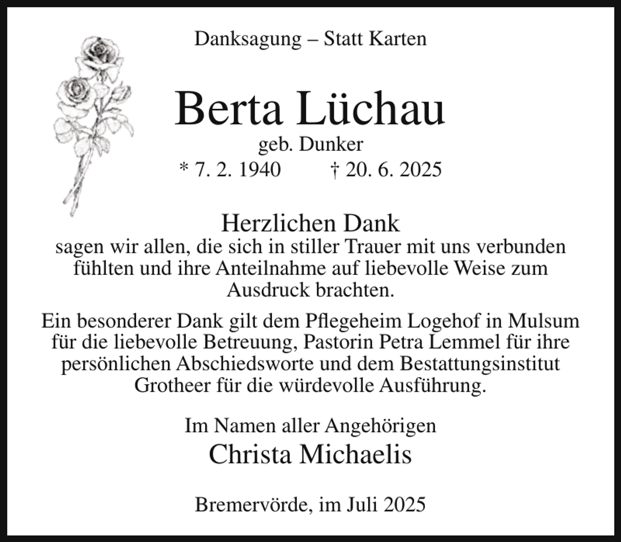 <p>Danksagung – Statt Karten</p><p>Berta Lüchau<br />geb. Dunker<br />* 7. 2. 1940<br />† 20. 6. 2025</p><p>Herzlichen Dank</p><p>sagen wir allen, die sich in stiller Trauer mit uns verbunden<br />fühlten und ihre Anteilnahme auf liebevolle Weise zum<br />Ausdruck brachten.<br />Ein besonderer Dank gilt dem Pflegeheim Logehof in Mulsum<br />für die liebevolle Betreuung, Pastorin Petra Lemmel für ihre<br />persönlichen Abschiedsworte und dem Bestattungsinstitut<br />Grotheer für die würdevolle Ausführung.<br />Im Namen aller Angehörigen</p><p>Christa Michaelis</p><p>Bremervörde, im Juli 2025</p>