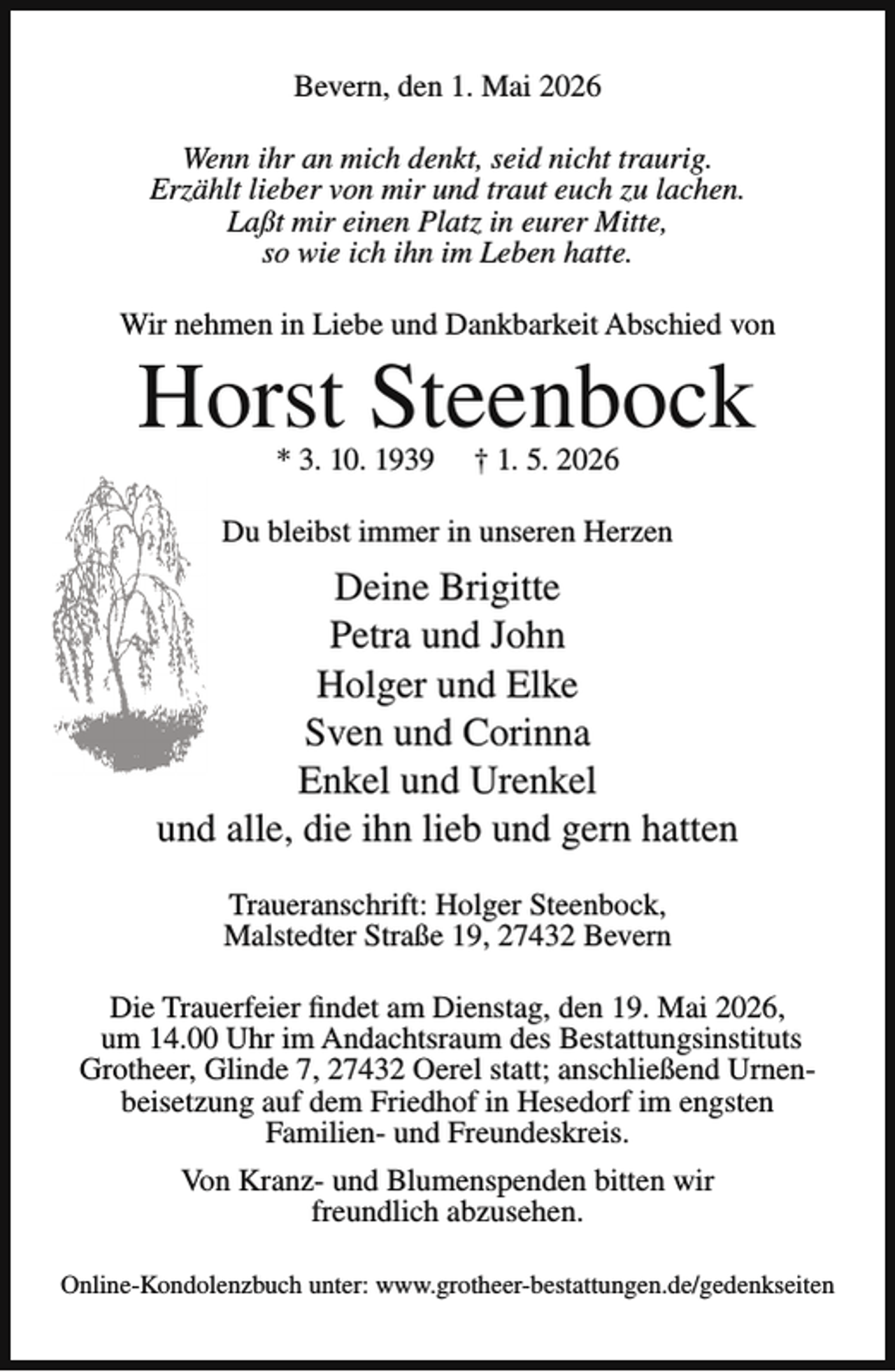 <p>Bevern, den 1. Mai 2026<br />Wenn ihr an mich denkt, seid nicht traurig.<br />Erzählt lieber von mir und traut euch zu lachen.<br />Laßt mir einen Platz in eurer Mitte,<br />so wie ich ihn im Leben hatte.<br />Wir nehmen in Liebe und Dankbarkeit Abschied von</p><p>Horst Steenbock<br />* 3. 10. 1939</p><p>† 1. 5. 2026</p><p>Du bleibst immer in unseren Herzen</p><p>Deine Brigitte<br />Petra und John<br />Holger und Elke<br />Sven und Corinna<br />Enkel und Urenkel<br />und alle, die ihn lieb und gern hatten<br />Traueranschrift: Holger Steenbock,<br />Malstedter Straße 19, 27432 Bevern<br />Die Trauerfeier findet am Dienstag, den 19. Mai 2026,<br />um 14.00 Uhr im Andachtsraum des Bestattungsinstituts<br />Grotheer, Glinde 7, 27432 Oerel statt; anschließend Urnenbeisetzung auf dem Friedhof in Hesedorf im engsten<br />Familien- und Freundeskreis.<br />Von Kranz- und Blumenspenden bitten wir<br />freundlich abzusehen.<br />Online-Kondolenzbuch unter: www.grotheer-bestattungen.de/gedenkseiten</p>