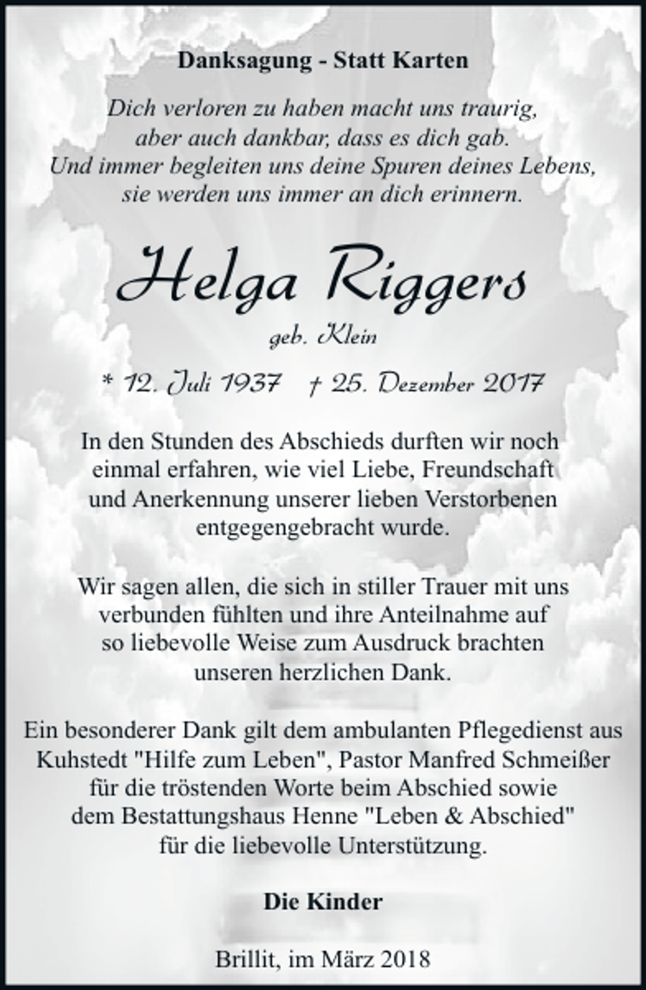 <p>Danksagung - Statt Karten<br />Dich verloren zu haben macht uns traurig,<br />aber auch dankbar, dass es dich gab.<br />Und immer begleiten uns deine Spuren deines Lebens,<br />sie werden uns immer an dich erinnern.</p><p>Helga Riggers<br />geb. Klein</p><p>* 12. Juli 1937 † 25. Dezember 2017<br />In den Stunden des Abschieds durften wir noch<br />einmal erfahren, wie viel Liebe, Freundschaft<br />und Anerkennung unserer lieben Verstorbenen<br />entgegengebracht wurde.<br />Wir sagen allen, die sich in stiller Trauer mit uns<br />verbunden fühlten und ihre Anteilnahme auf<br />so liebevolle Weise zum Ausdruck brachten<br />unseren herzlichen Dank.<br />Ein besonderer Dank gilt dem ambulanten Pflegedienst aus<br />Kuhstedt "Hilfe zum Leben", Pastor Manfred Schmeißer<br />für die tröstenden Worte beim Abschied sowie<br />dem Bestattungshaus Henne "Leben &amp; Abschied"<br />für die liebevolle Unterstützung.<br />Die Kinder<br />Brillit, im März 2018</p>