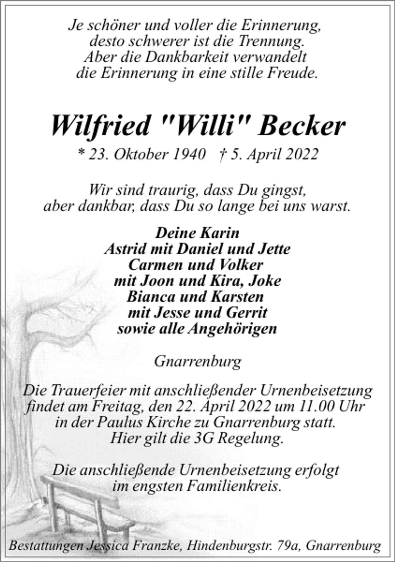 <p>Je schöner und voller die Erinnerung,<br />desto schwerer ist die Trennung.<br />Aber die Dankbarkeit verwandelt<br />die Erinnerung in eine stille Freude.</p><p>Wilfried "Willi" Becker<br />* 23. Oktober 1940 † 5. April 2022</p><p>Wir sind traurig, dass Du gingst,<br />aber dankbar, dass Du so lange bei uns warst.<br />Deine Karin<br />Astrid mit Daniel und Jette<br />Carmen und Volker<br />mit Joon und Kira, Joke<br />Bianca und Karsten<br />mit Jesse und Gerrit<br />sowie alle Angehörigen<br />Gnarrenburg<br />Die Trauerfeier mit anschließender Urnenbeisetzung<br />findet am Freitag, den 22. April 2022 um 11.00 Uhr<br />in der Paulus Kirche zu Gnarrenburg statt.<br />Hier gilt die 3G Regelung.<br />Die anschließende Urnenbeisetzung erfolgt<br />im engsten Familienkreis.<br />Bestattungen Jessica Franzke, Hindenburgstr. 79a, Gnarrenburg</p>