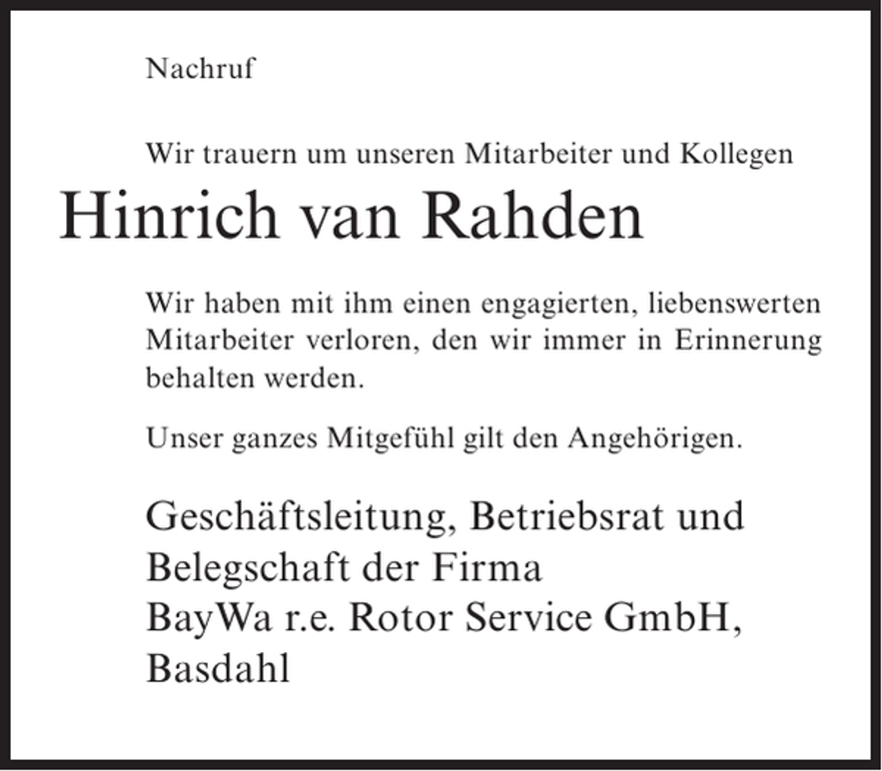<p>Nachruf<br />Wir trauern um unseren Mitarbeiter und Kollegen</p><p>Hinrich van Rahden<br />Wir haben mit ihm einen engagierten, liebenswerten<br />Mitarbeiter verloren, den wir immer in Erinnerung<br />behalten werden.<br />Unser ganzes Mitgefühl gilt den Angehörigen.</p><p>Geschäftsleitung, Betriebsrat und<br />Belegschaft der Firma<br />BayWa r.e. Rotor Service GmbH,<br />Basdahl</p>