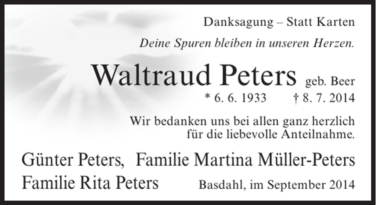 <p>Danksagung – Statt Karten<br />Deine Spuren bleiben in unseren Herzen.</p><p>Waltraud Peters geb. Beer<br />* 6. 6. 1933</p><p>† 8. 7. 2014</p><p>Wir bedanken uns bei allen ganz herzlich<br />für die liebevolle Anteilnahme.</p><p>Günter Peters, Familie Martina Müller-Peters<br />Familie Rita Peters<br />Basdahl, im September 2014</p>