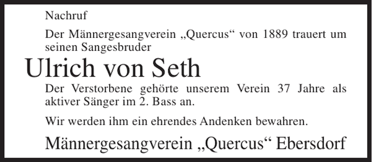 <p>Nachruf<br />Der Männergesangverein „Quercus“ von 1889 trauert um<br />seinen Sangesbruder</p><p>Ulrich von Seth</p><p>Der Verstorbene gehörte unserem Verein 37 Jahre als<br />aktiver Sänger im 2. Bass an.<br />Wir werden ihm ein ehrendes Andenken bewahren.</p><p>Männergesangverein „Quercus“ Ebersdorf</p>