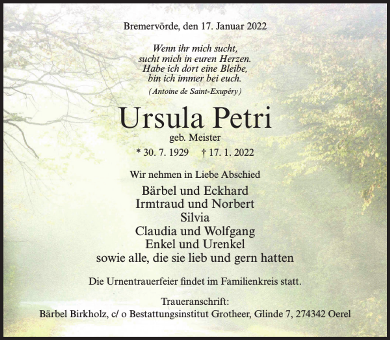 <p>Bremervörde, den 17. Januar 2022<br />Wenn ihr mich sucht,<br />sucht mich in euren Herzen.<br />Habe ich dort eine Bleibe,<br />bin ich immer bei euch.<br />(Antoine de Saint-Exupéry)</p><p>Ursula Petri<br />geb. Meister<br />* 30. 7. 1929 † 17. 1. 2022</p><p>Wir nehmen in Liebe Abschied</p><p>Bärbel und Eckhard<br />Irmtraud und Norbert<br />Silvia<br />Claudia und Wolfgang<br />Enkel und Urenkel<br />sowie alle, die sie lieb und gern hatten<br />Die Urnentrauerfeier findet im Familienkreis statt.<br />Traueranschrift:<br />Bärbel Birkholz, c/ o Bestattungsinstitut Grotheer, Glinde 7, 274342 Oerel</p>