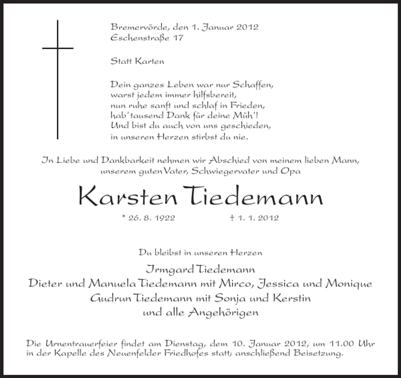 <p>Bremervörde, den 1. Januar 2012<br />Eschenstraße 17<br />Statt Karten<br />Dein ganzes Leben war nur Schaffen,<br />warst jedem immer hilfsbereit,<br />nun ruhe sanft und schlaf in Frieden,<br />hab’ tausend Dank für deine Müh’!<br />Und bist du auch von uns geschieden,<br />in unseren Herzen stirbst du nie.<br />In Liebe und Dankbarkeit nehmen wir Abschied von meinem lieben Mann,<br />unserem guten Vater, Schwiegervater und Opa</p><p>Karsten Tiedemann<br />* 26. 8. 1922</p><p>† 1. 1. 2012</p><p>Du bleibst in unseren Herzen</p><p>Irmgard Tiedemann<br />Dieter und Manuela Tiedemann mit Mirco, Jessica und Monique<br />Gudrun Tiedemann mit Sonja und Kerstin<br />und alle Angehörigen<br />Die Urnentrauerfeier findet am Dienstag, dem 10. Januar 2012, um 11.00 Uhr<br />in der Kapelle des Neuenfelder Friedhofes statt; anschließend Beisetzung.</p>