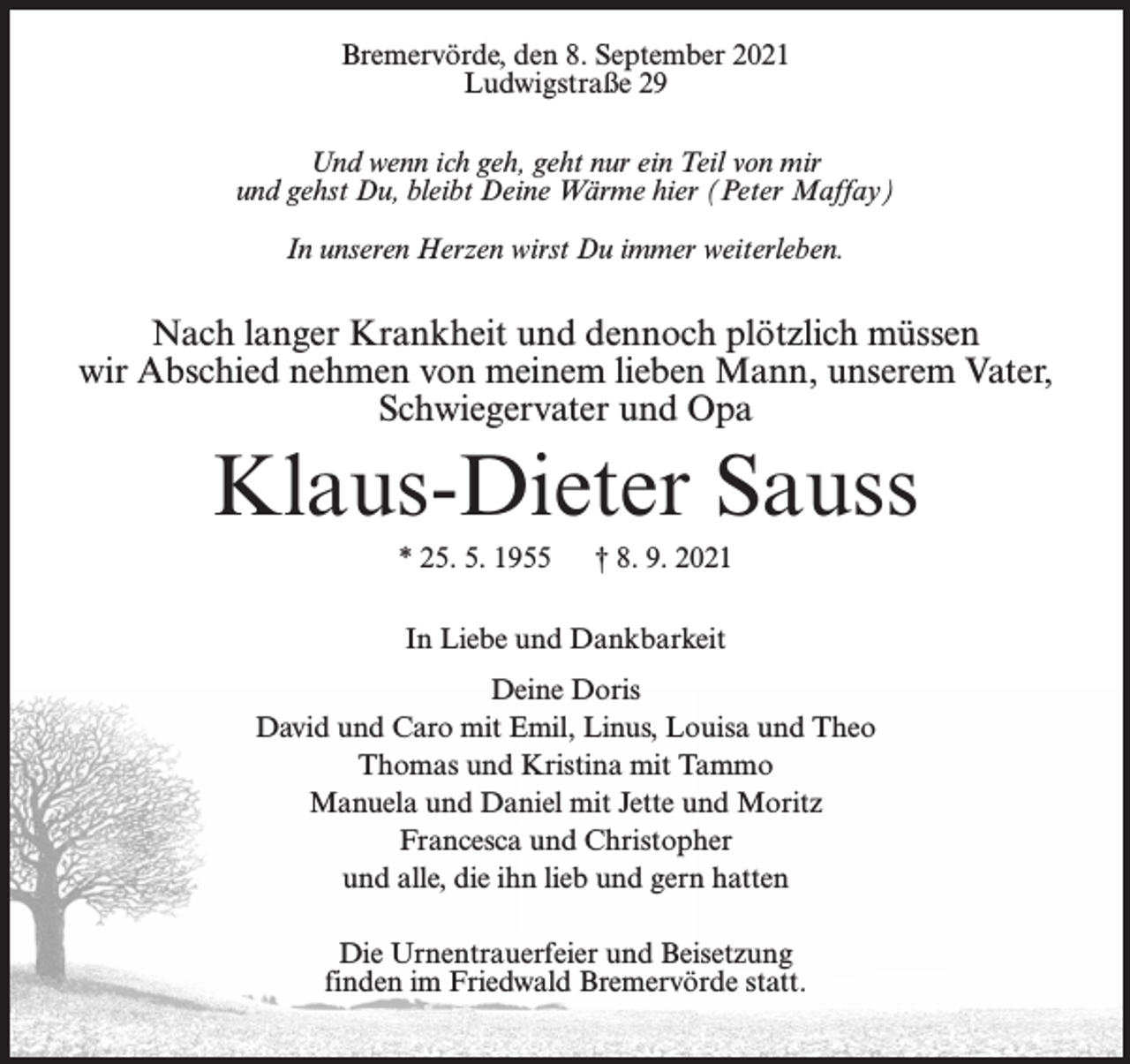 <p>Bremervörde, den 8. September 2021<br />Ludwigstraße 29<br />Und wenn ich geh, geht nur ein Teil von mir<br />und gehst Du, bleibt Deine Wärme hier (Peter Maffay)<br />In unseren Herzen wirst Du immer weiterleben.</p><p>Nach langer Krankheit und dennoch plötzlich müssen<br />wir Abschied nehmen von meinem lieben Mann, unserem Vater,<br />Schwiegervater und Opa</p><p>Klaus-Dieter Sauss<br />* 25. 5. 1955</p><p>† 8. 9. 2021</p><p>In Liebe und Dankbarkeit<br />Deine Doris<br />David und Caro mit Emil, Linus, Louisa und Theo<br />Thomas und Kristina mit Tammo<br />Manuela und Daniel mit Jette und Moritz<br />Francesca und Christopher<br />und alle, die ihn lieb und gern hatten<br />Die Urnentrauerfeier und Beisetzung<br />finden im Friedwald Bremervörde statt.</p>