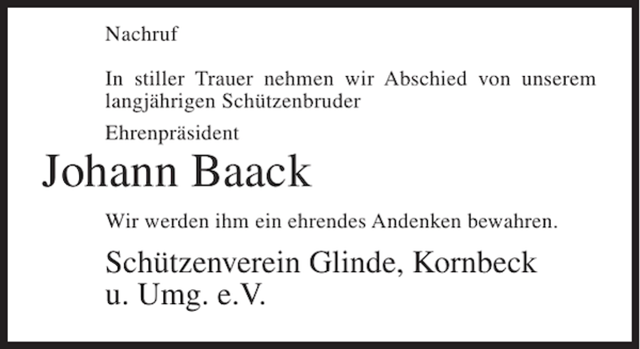 <p>Nachruf<br />In stiller Trauer nehmen wir Abschied von unserem<br />langjährigen Schützenbruder<br />Ehrenpräsident</p><p>Johann Baack</p><p>Wir werden ihm ein ehrendes Andenken bewahren.</p><p>Schützenverein Glinde, Kornbeck<br />u. Umg. e.V.</p>
