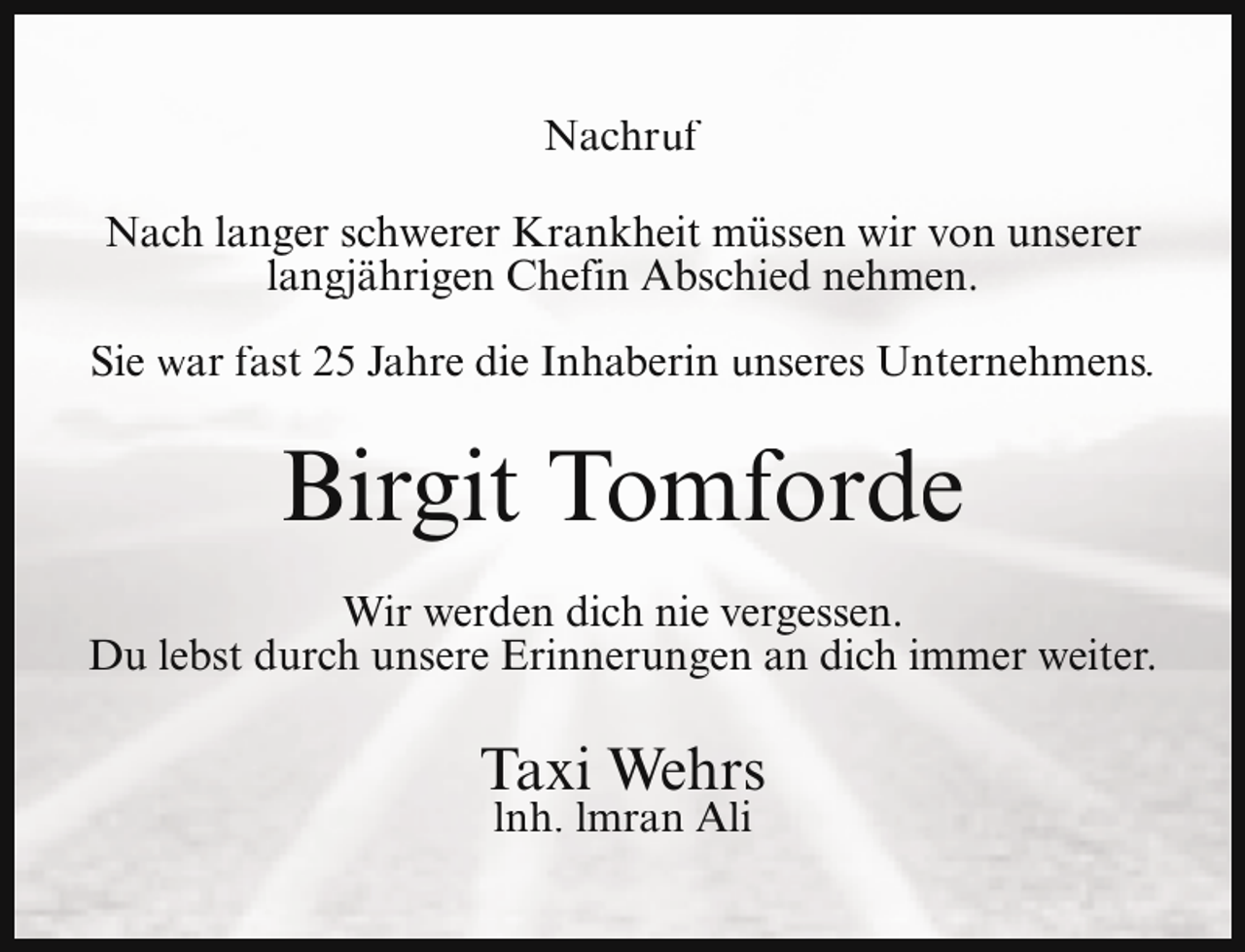 <p>Nachruf<br />Nach langer schwerer Krankheit müssen wir von unserer<br />langjährigen Chefin Abschied nehmen.<br />Sie war fast 25 Jahre die Inhaberin unseres Unternehmens.</p><p>Birgit Tomforde<br />Wir werden dich nie vergessen.<br />Du lebst durch unsere Erinnerungen an dich immer weiter.</p><p>Taxi Wehrs<br />lnh. lmran Ali</p>