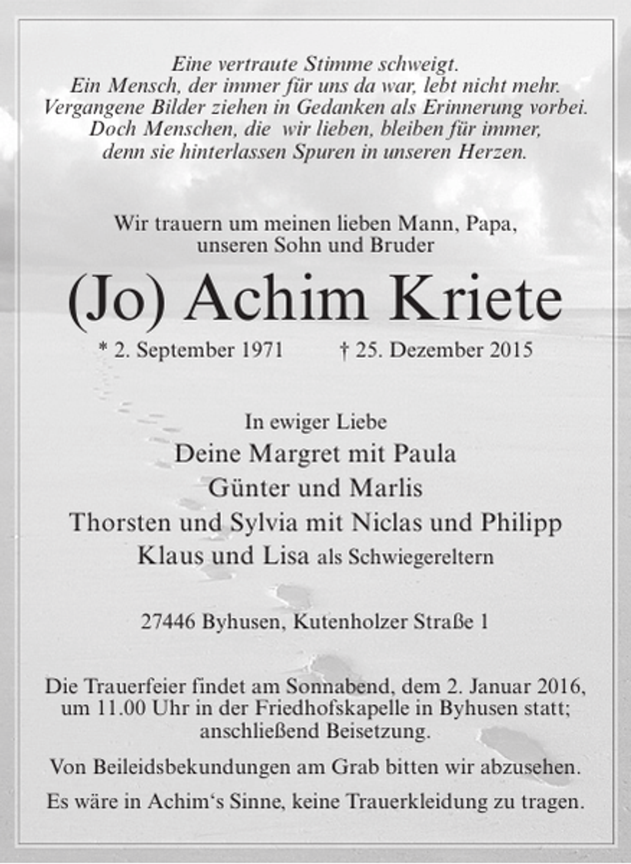 <p>Eine vertraute Stimme schweigt.<br />Ein Mensch, der immer fÃ¼r uns da war, lebt nicht mehr.<br />Vergangene Bilder ziehen in Gedanken als Erinnerung vorbei.<br />Doch Menschen, die wir lieben, bleiben fÃ¼r immer,<br />denn sie hinterlassen Spuren in unseren Herzen.<br />Wir trauern um meinen lieben Mann, Papa,<br />unseren Sohn und Bruder</p><p>(Jo) Achim Kriete<br />* 2. September 1971</p><p>â€  25. Dezember 2015</p><p>In ewiger Liebe</p><p>Deine Margret mit Paula<br />GÃ¼nter und Marlis<br />Thorsten und Sylvia mit Niclas und Philipp<br />Klaus und Lisa als Schwiegereltern<br />27446 Byhusen, Kutenholzer StraÃŸe 1<br />Die Trauerfeier findet am Sonnabend, dem 2. Januar 2016,<br />um 11.00 Uhr in der Friedhofskapelle in Byhusen statt;<br />anschlieÃŸend Beisetzung.<br />Von Beileidsbekundungen am Grab bitten wir abzusehen.<br />Es wÃ¤re in Achimâ€˜s Sinne, keine Trauerkleidung zu tragen.</p>