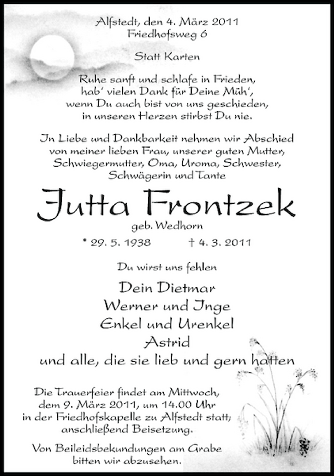 <p>Alfstedt, den 4. März 2011 Friedhofsweg 6 Statt Karten Ruhe sanft und schlafe in Frieden, hab‘ vielen Dank für Deine Müh‘, wenn Du auch bist von uns geschieden, in unseren Herzen stirbst Du nie. In Liebe und Dankbarkeit nehmen wir Abschied von meiner lieben Frau, unserer guten Mutter, Schwiegermutter, Oma, Uroma, Schwester, Schwägerin und Tante</p><p>Jutta Frontzek<br />geb. Wedhorn * 29. 5. 1938 † 4. 3. 2011 Du wirst uns fehlen</p><p>Dein Dietmar Werner und Inge Enkel und Urenkel Astrid und alle, die sie lieb und gern hatten<br />Die Trauerfeier findet am Mittwoch, dem 9. März 2011, um 14.00 Uhr in der Friedhofskapelle zu Alfstedt statt; anschließend Beisetzung. Von Beileidsbekundungen am Grabe bitten wir abzusehen.</p>