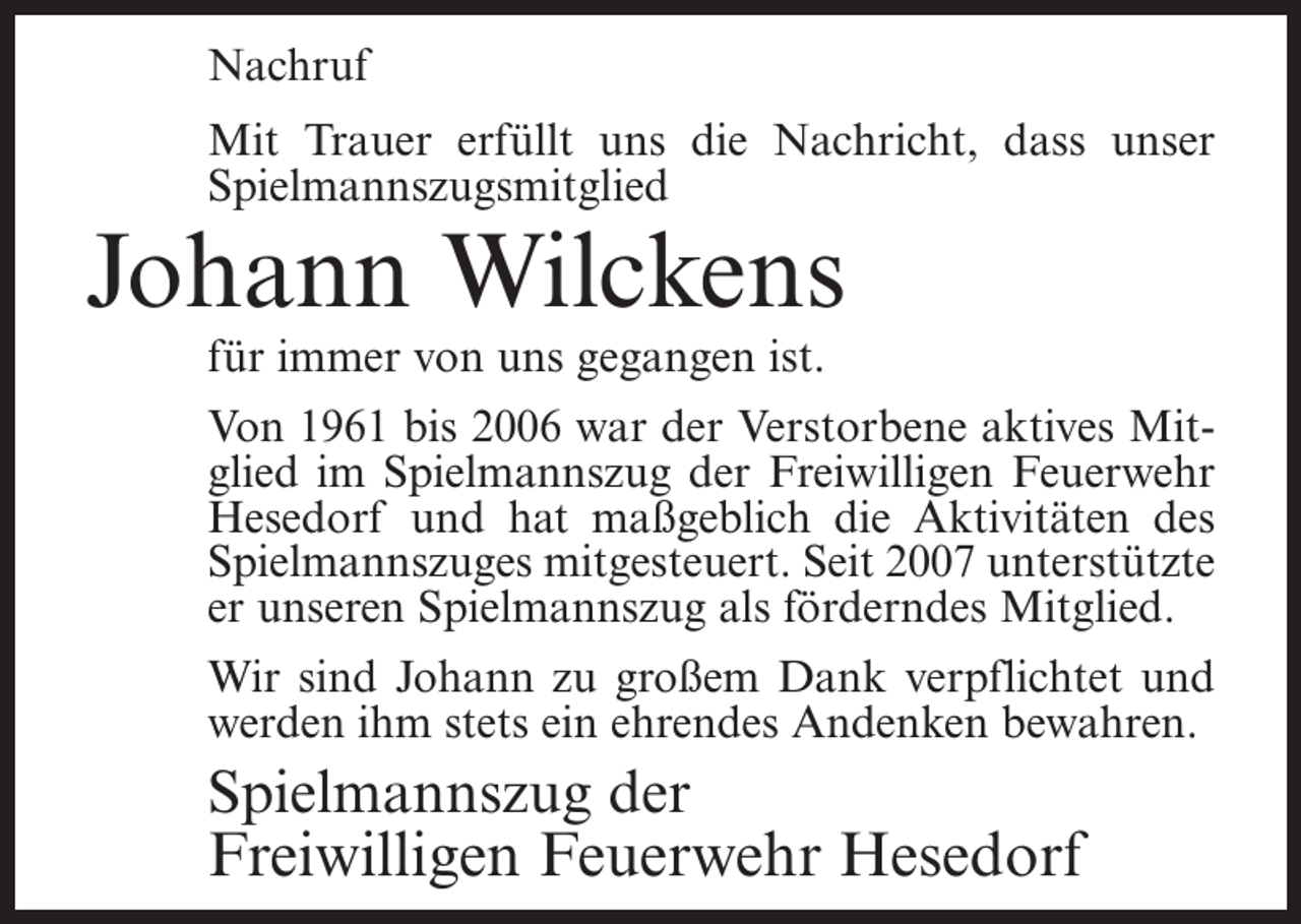 <p>Nachruf<br />Mit Trauer erfüllt uns die Nachricht, dass unser<br />Spielmannszugsmitglied</p><p>Johann Wilckens<br />für immer von uns gegangen ist.</p><p>Von 1961 bis 2006 war der Verstorbene aktives Mitglied im Spielmannszug der Freiwilligen Feuerwehr<br />Hesedorf und hat maßgeblich die Aktivitäten des<br />Spielmannszuges mitgesteuert. Seit 2007 unterstützte<br />er unseren Spielmannszug als förderndes Mitglied.<br />Wir sind Johann zu großem Dank verpflichtet und<br />werden ihm stets ein ehrendes Andenken bewahren.</p><p>Spielmannszug der<br />Freiwilligen Feuerwehr Hesedorf</p>