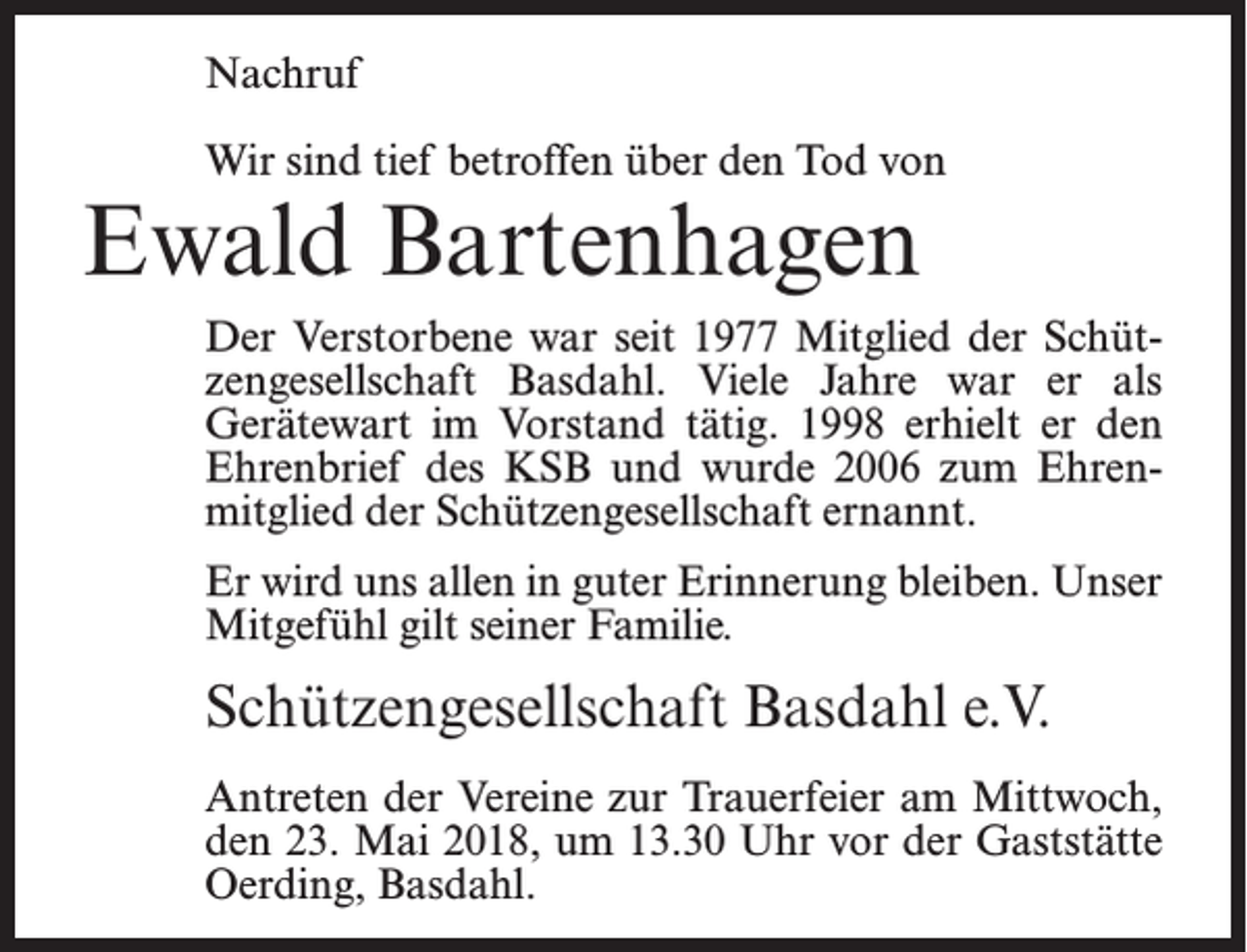 <p>Nachruf<br />Wir sind tief betroffen über den Tod von</p><p>Ewald Bartenhagen</p><p>Der Verstorbene war seit 1977 Mitglied der Schützengesellschaft Basdahl. Viele Jahre war er als<br />Gerätewart im Vorstand tätig. 1998 erhielt er den<br />Ehrenbrief des KSB und wurde 2006 zum Ehrenmitglied der Schützengesellschaft ernannt.<br />Er wird uns allen in guter Erinnerung bleiben. Unser<br />Mitgefühl gilt seiner Familie.</p><p>Schützengesellschaft Basdahl e.V.<br />Antreten der Vereine zur Trauerfeier am Mittwoch,<br />den 23. Mai 2018, um 13.30 Uhr vor der Gaststätte<br />Oerding, Basdahl.</p>