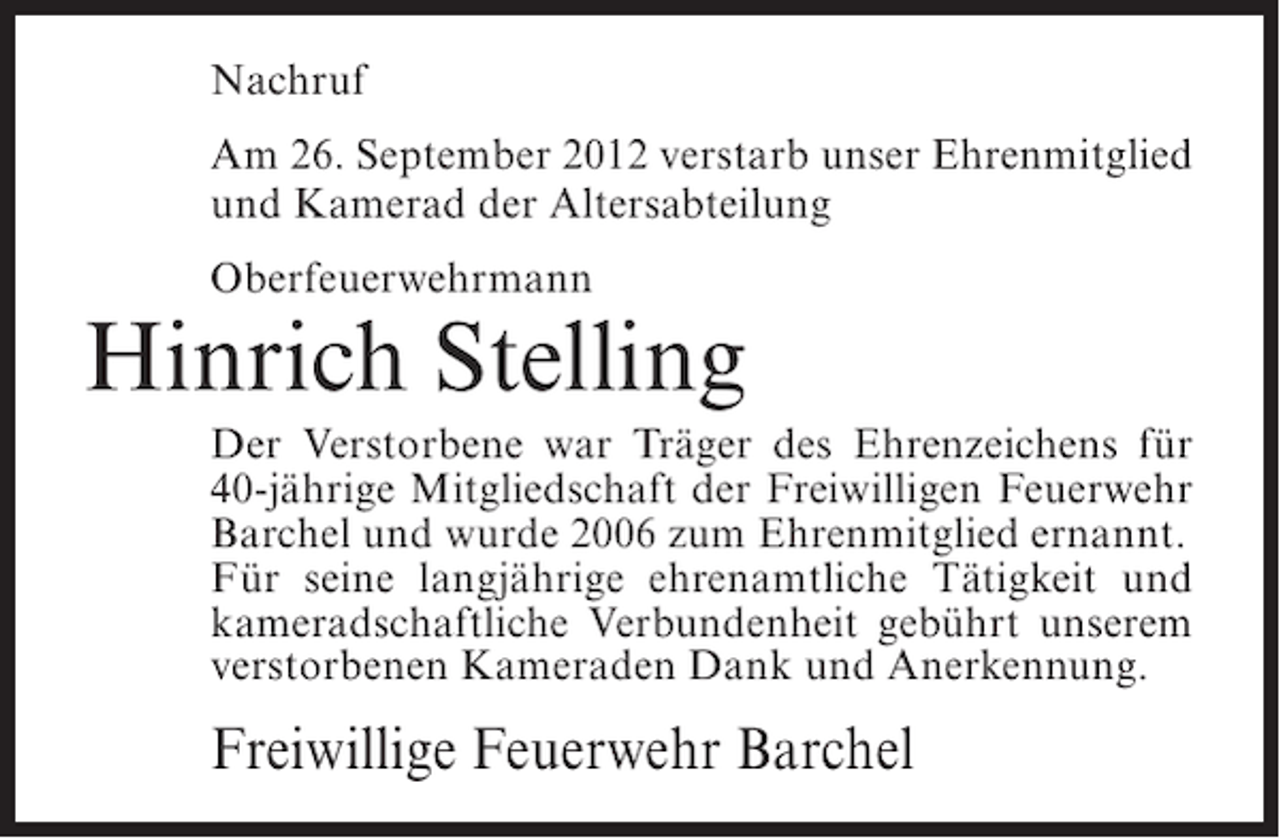 <p>Nachruf<br />Am 26. September 2012 verstarb unser Ehrenmitglied<br />und Kamerad der Altersabteilung<br />Oberfeuerwehrmann</p><p>Hinrich Stelling<br />Der Verstorbene war Träger des Ehrenzeichens für<br />40-jährige Mitgliedschaft der Freiwilligen Feuerwehr<br />Barchel und wurde 2006 zum Ehrenmitglied ernannt.<br />Für seine langjährige ehrenamtliche Tätigkeit und<br />kameradschaftliche Verbundenheit gebührt unserem<br />verstorbenen Kameraden Dank und Anerkennung.</p><p>Freiwillige Feuerwehr Barchel</p>