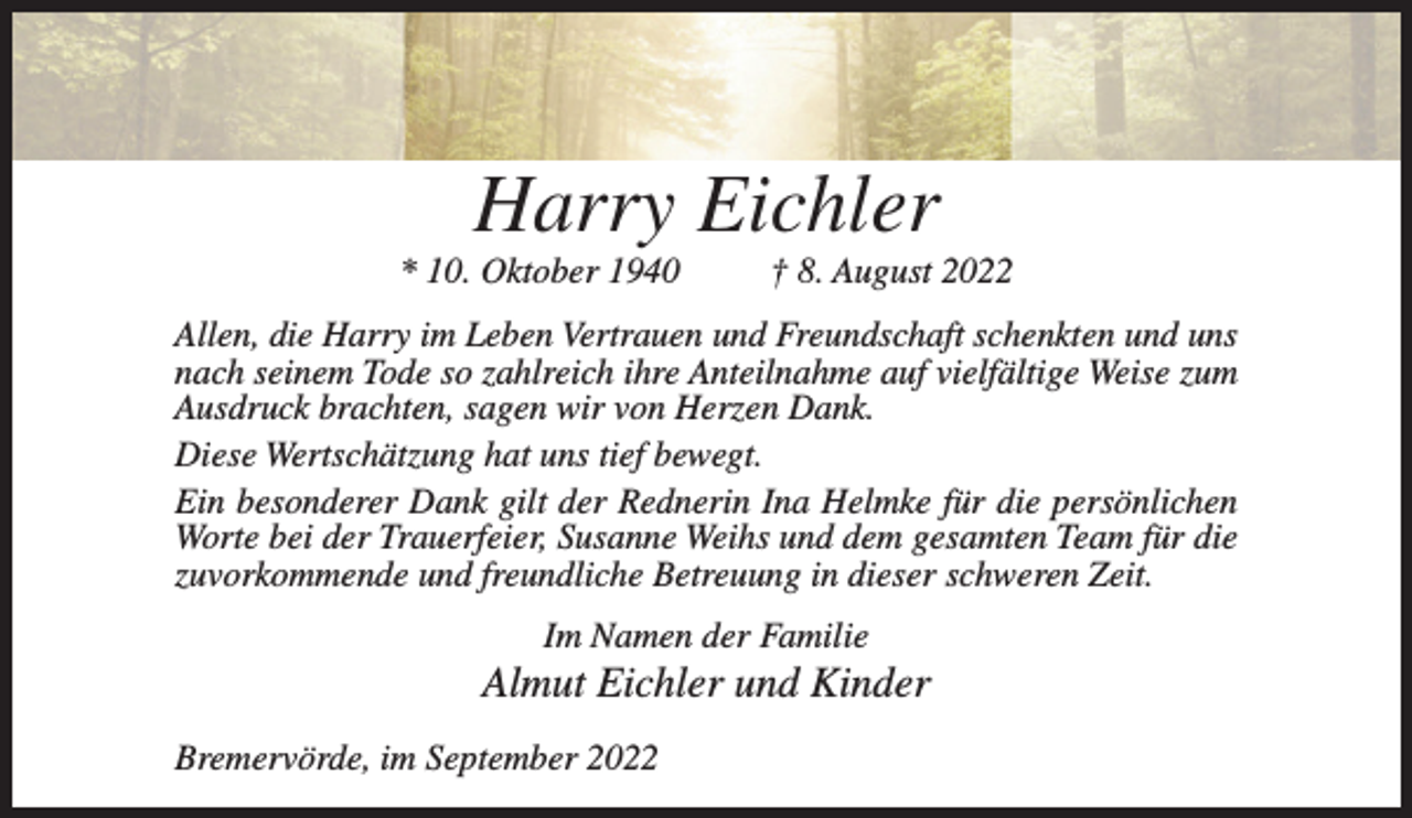 <p>Harry Eichler<br />* 10. Oktober 1940</p><p>† 8. August 2022</p><p>Allen, die Harry im Leben Vertrauen und Freundschaft schenkten und uns<br />nach seinem Tode so zahlreich ihre Anteilnahme auf vielfältige Weise zum<br />Ausdruck brachten, sagen wir von Herzen Dank.<br />Diese Wertschätzung hat uns tief bewegt.<br />Ein besonderer Dank gilt der Rednerin Ina Helmke für die persönlichen<br />Worte bei der Trauerfeier, Susanne Weihs und dem gesamten Team für die<br />zuvorkommende und freundliche Betreuung in dieser schweren Zeit.<br />Im Namen der Familie</p><p>Almut Eichler und Kinder<br />Bremervörde, im September 2022</p>