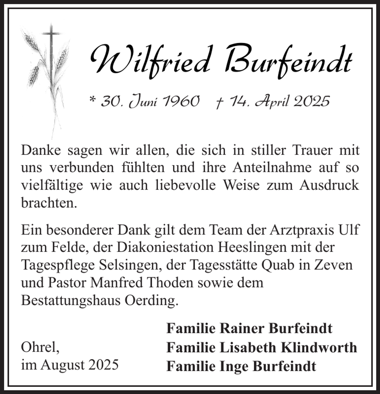 <p>Wilfried Burfeindt<br />* 30. Juni 1960 † 14. April 2025<br />Danke sagen wir allen, die sich in stiller Trauer mit<br />uns verbunden fühlten und ihre Anteilnahme auf so<br />vielfältige wie auch liebevolle Weise zum Ausdruck<br />brachten.<br />Ein besonderer Dank gilt dem Team der Arztpraxis Ulf<br />zum Felde, der Diakoniestation Heeslingen mit der<br />Tagespflege Selsingen, der Tagesstätte Quab in Zeven<br />und Pastor Manfred Thoden sowie dem<br />Bestattungshaus Oerding.<br />Ohrel,<br />im August 2025</p><p>Familie Rainer Burfeindt<br />Familie Lisabeth Klindworth<br />Familie Inge Burfeindt</p>