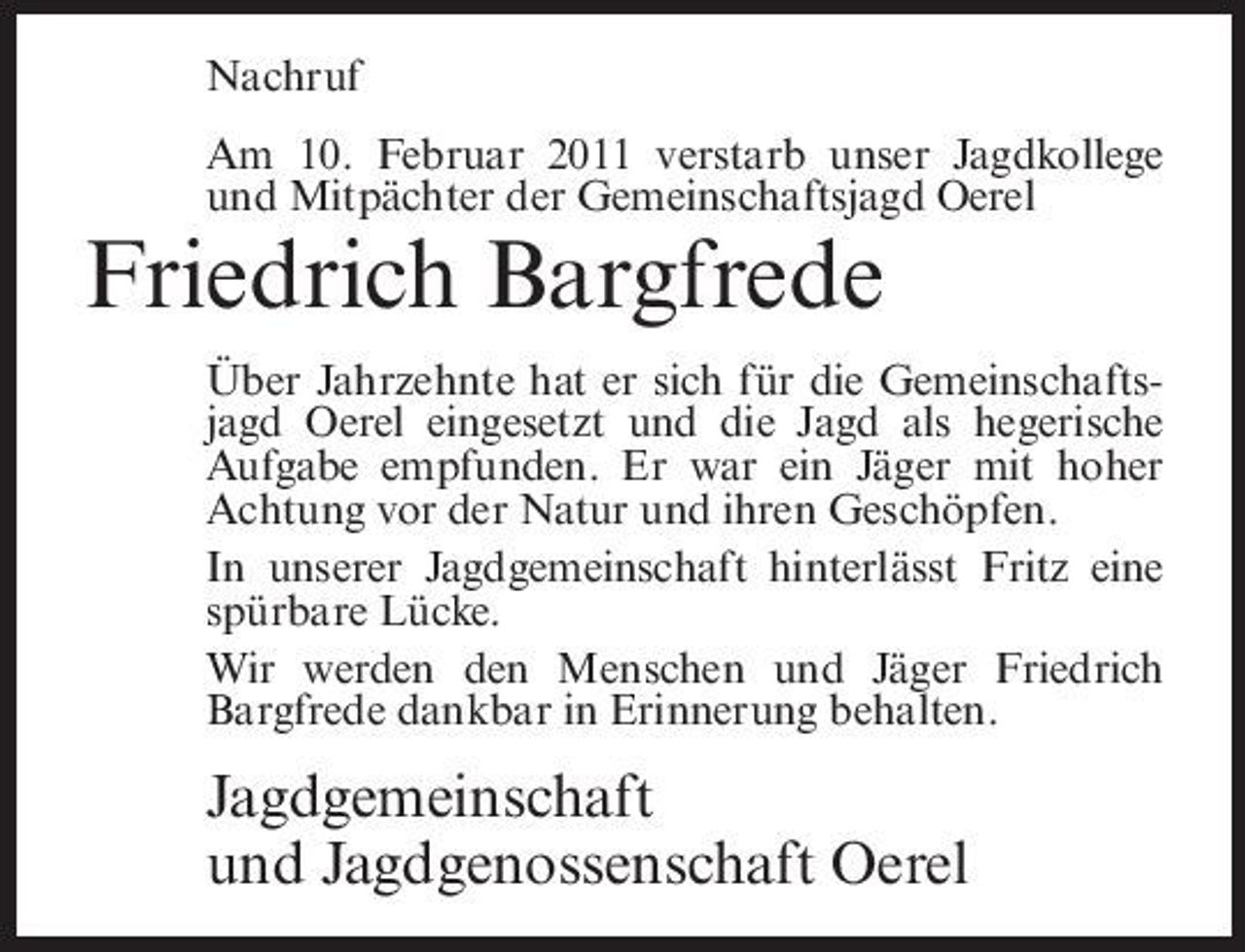 <p>Nachruf Am 10. Februar 2011 verstarb unser Jagdkollege und Mitpächter der Gemeinschaftsjagd Oerel</p><p>Friedrich Bargfrede<br />Über Jahrzehnte hat er sich für die Gemeinschaftsjagd Oerel eingesetzt und die Jagd als hegerische Aufgabe empfunden. Er war ein Jäger mit hoher Achtung vor der Natur und ihren Geschöpfen. In unserer Jagdgemeinschaft hinterlässt Fritz eine spürbare Lücke. Wir werden den Menschen und Jäger Friedrich Bargfrede dankbar in Erinnerung behalten.</p><p>Jagdgemeinschaft und Jagdgenossenschaft Oerel</p>