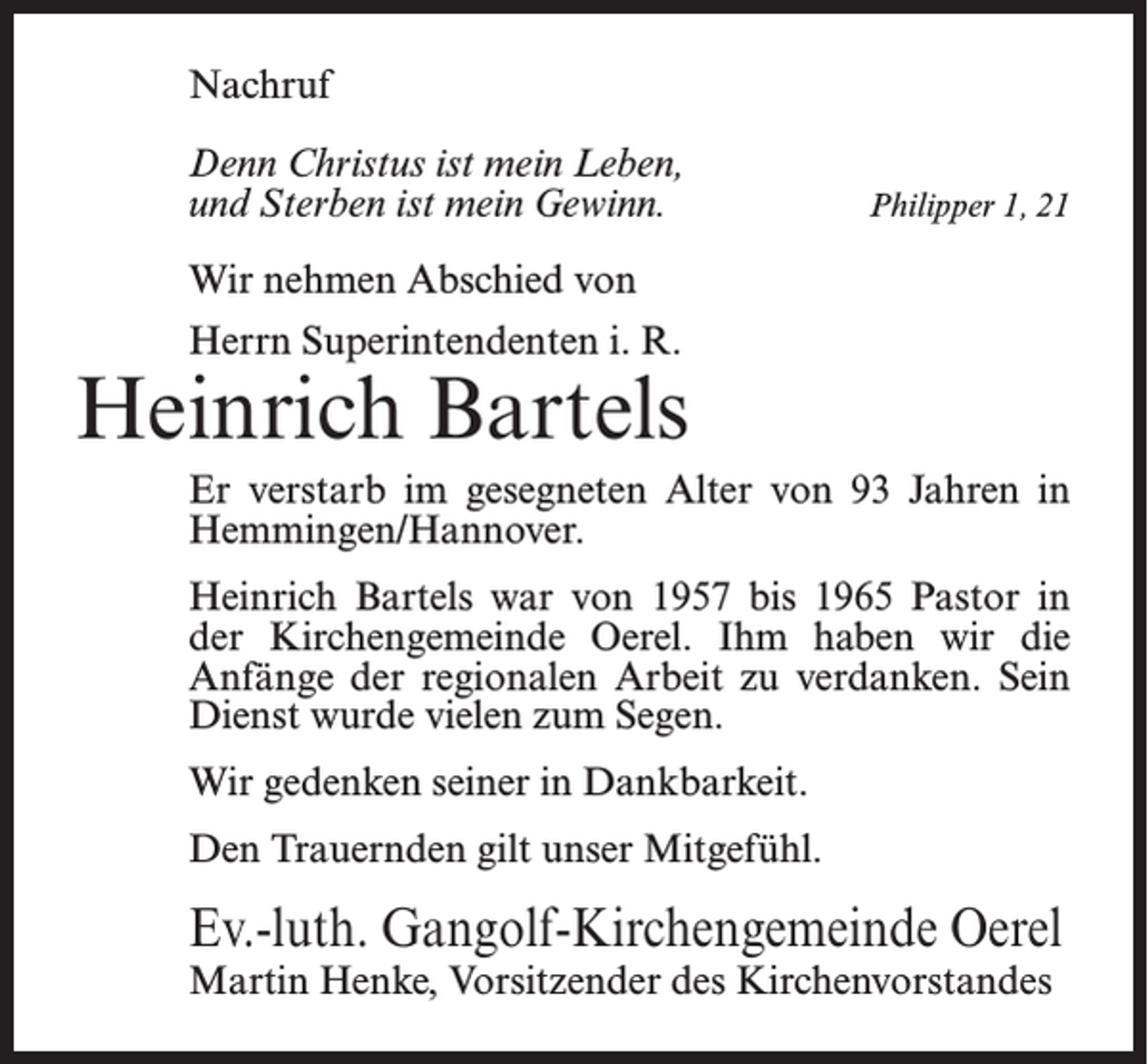 <p>Nachruf<br />Denn Christus ist mein Leben,<br />und Sterben ist mein Gewinn.</p><p>Philipper 1, 21</p><p>Wir nehmen Abschied von<br />Herrn Superintendenten i. R.</p><p>Heinrich Bartels<br />Er verstarb im gesegneten Alter von 93 Jahren in<br />Hemmingen/Hannover.<br />Heinrich Bartels war von 1957 bis 1965 Pastor in<br />der Kirchengemeinde Oerel. Ihm haben wir die<br />Anfänge der regionalen Arbeit zu verdanken. Sein<br />Dienst wurde vielen zum Segen.<br />Wir gedenken seiner in Dankbarkeit.<br />Den Trauernden gilt unser Mitgefühl.</p><p>Ev.-luth. Gangolf-Kirchengemeinde Oerel<br />Martin Henke, Vorsitzender des Kirchenvorstandes</p>