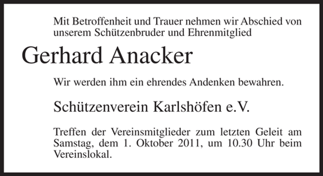 <p>Mit Betroffenheit und Trauer nehmen wir Abschied von<br />unserem Schützenbruder und Ehrenmitglied</p>
<p>Gerhard Anacker<br />Wir werden ihm ein ehrendes Andenken bewahren.</p>
<p>Schützenverein Karlshöfen e.V.<br />Treffen der Vereinsmitglieder zum letzten Geleit am<br />Samstag, dem 1. Oktober 2011, um 10.30 Uhr beim<br />Vereinslokal.</p>