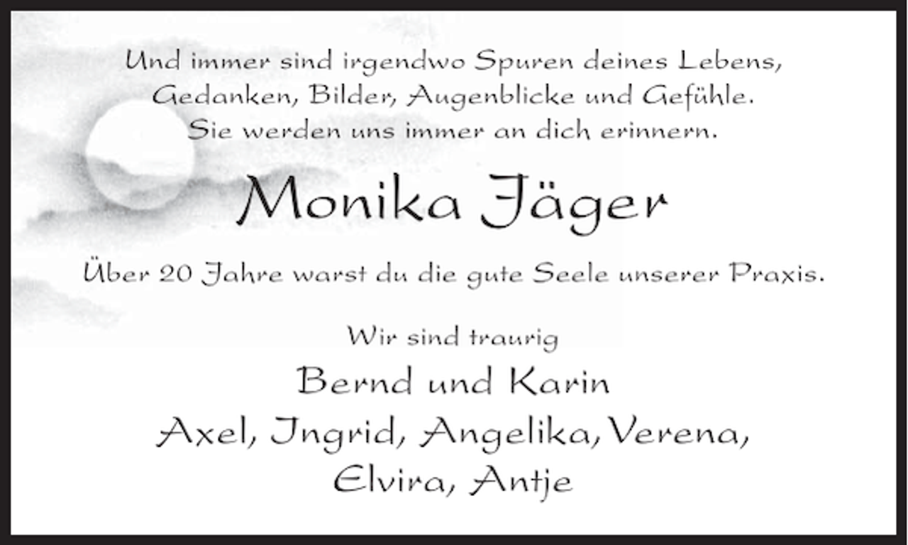 <p>Und immer sind irgendwo Spuren deines Lebens,<br />Gedanken, Bilder, Augenblicke und Gefühle.<br />Sie werden uns immer an dich erinnern.</p><p>Monika Jäger<br />Über 20 Jahre warst du die gute Seele unserer Praxis.<br />Wir sind traurig</p><p>Bernd und Karin<br />Axel, Ingrid, Angelika, Verena,<br />Elvira, Antje</p>