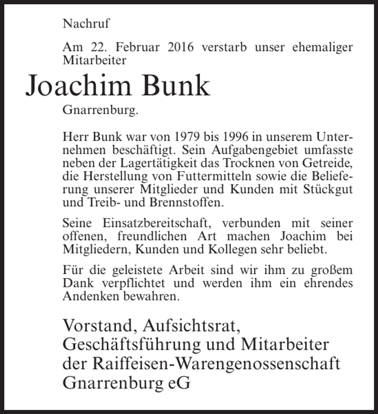 <p>Nachruf<br />Am 22. Februar 2016 verstarb unser ehemaliger<br />Mitarbeiter</p><p>Joachim Bunk<br />Gnarrenburg.</p><p>Herr Bunk war von 1979 bis 1996 in unserem Unternehmen beschäftigt. Sein Aufgabengebiet umfasste<br />neben der Lagertätigkeit das Trocknen von Getreide,<br />die Herstellung von Futtermitteln sowie die Belieferung unserer Mitglieder und Kunden mit Stückgut<br />und Treib- und Brennstoffen.<br />Seine Einsatzbereitschaft, verbunden mit seiner<br />offenen, freundlichen Art machen Joachim bei<br />Mitgliedern, Kunden und Kollegen sehr beliebt.<br />Für die geleistete Arbeit sind wir ihm zu großem<br />Dank verpflichtet und werden ihm ein ehrendes<br />Andenken bewahren.</p><p>Vorstand, Aufsichtsrat,<br />Geschäftsführung und Mitarbeiter<br />der Raiffeisen-Warengenossenschaft<br />Gnarrenburg eG</p>
