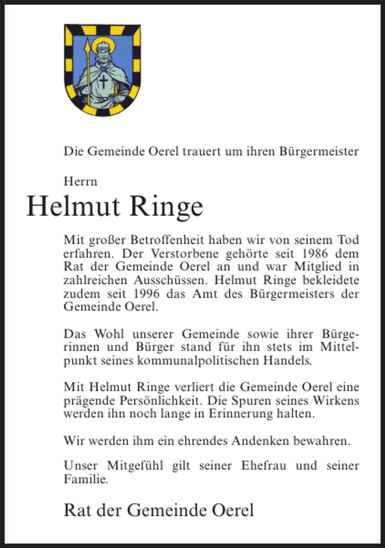 <p>Die Gemeinde Oerel trauert um ihren Bürgermeister<br />Herrn</p><p>Helmut Ringe<br />Mit großer Betroffenheit haben wir von seinem Tod<br />erfahren. Der Verstorbene gehörte seit 1986 dem<br />Rat der Gemeinde Oerel an und war Mitglied in<br />zahlreichen Ausschüssen. Helmut Ringe bekleidete<br />zudem seit 1996 das Amt des Bürgermeisters der<br />Gemeinde Oerel.<br />Das Wohl unserer Gemeinde sowie ihrer Bürgerinnen und Bürger stand für ihn stets im Mittelpunkt seines kommunalpolitischen Handels.<br />Mit Helmut Ringe verliert die Gemeinde Oerel eine<br />prägende Persönlichkeit. Die Spuren seines Wirkens<br />werden ihn noch lange in Erinnerung halten.<br />Wir werden ihm ein ehrendes Andenken bewahren.<br />Unser Mitgefühl gilt seiner Ehefrau und seiner<br />Familie.</p><p>Rat der Gemeinde Oerel</p>