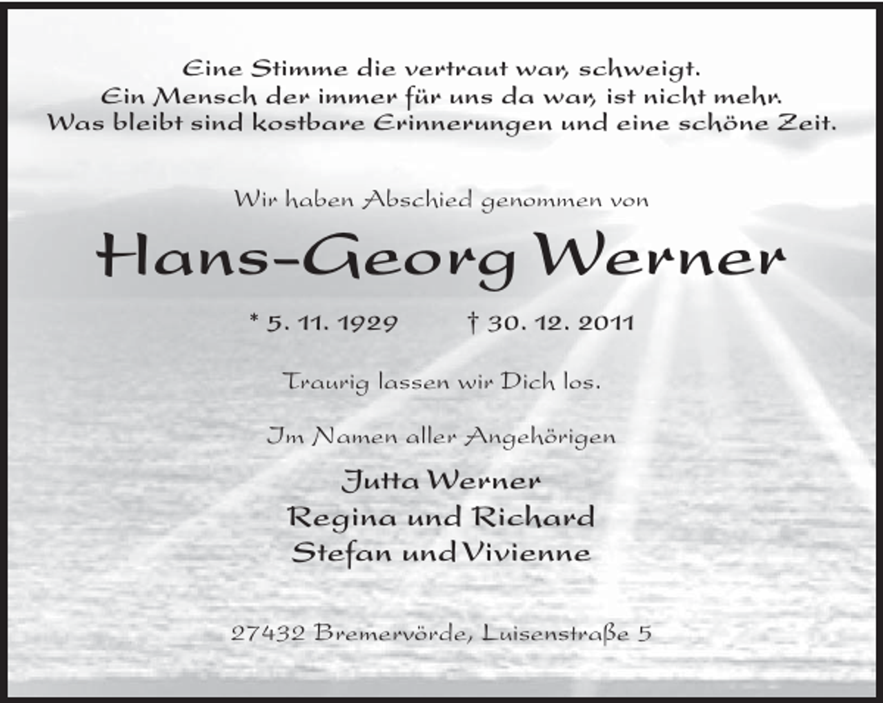 <p>Eine Stimme die vertraut war, schweigt.<br />Ein Mensch der immer für uns da war, ist nicht mehr.<br />Was bleibt sind kostbare Erinnerungen und eine schöne Zeit.<br />Wir haben Abschied genommen von</p><p>Hans-Georg Werner<br />* 5. 11. 1929</p><p>† 30. 12. 2011</p><p>Traurig lassen wir Dich los.<br />Im Namen aller Angehörigen</p><p>Jutta Werner<br />Regina und Richard<br />Stefan und Vivienne<br />27432 Bremervörde, Luisenstraße 5</p>