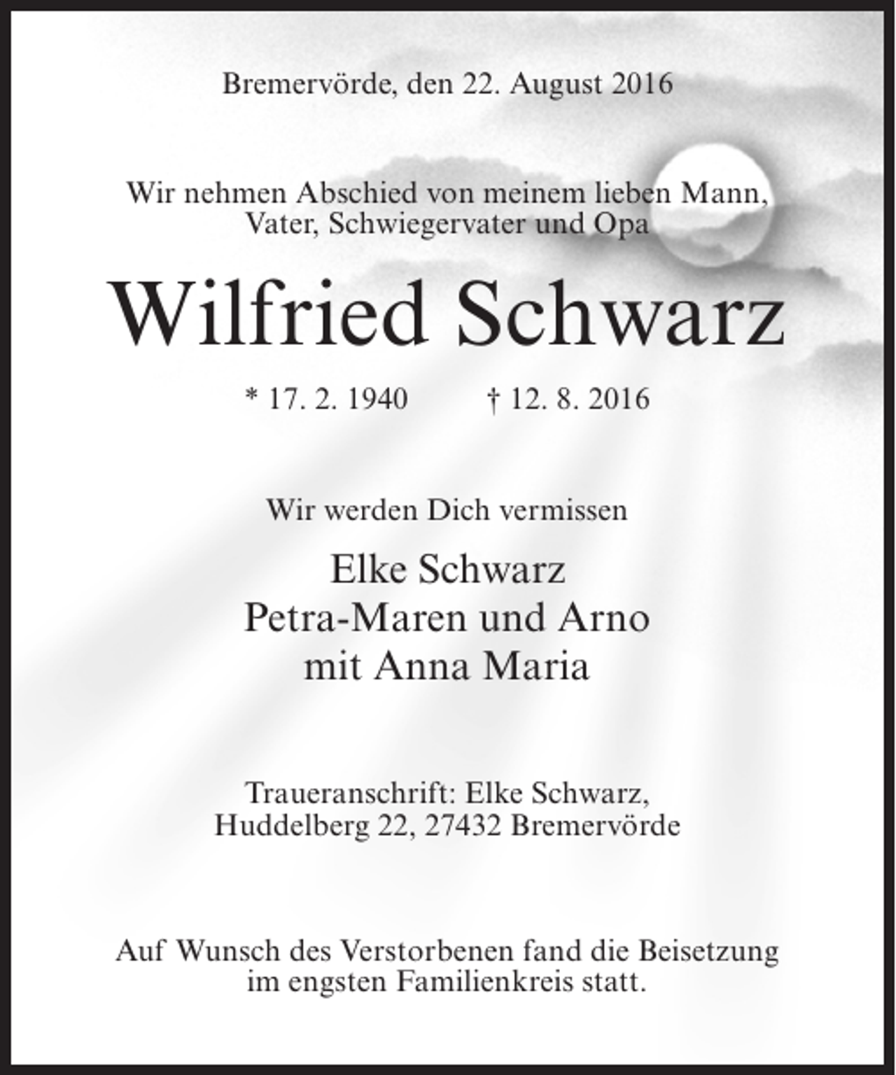 <p>Bremervörde, den 22. August 2016<br />Wir nehmen Abschied von meinem lieben Mann,<br />Vater, Schwiegervater und Opa</p><p>Wilfried Schwarz<br />* 17. 2. 1940 † 12. 8. 2016<br />Wir werden Dich vermissen</p><p>Elke Schwarz<br />Petra-Maren und Arno<br />mit Anna Maria<br />Traueranschrift: Elke Schwarz,<br />Huddelberg 22, 27432 Bremervörde</p><p>Auf Wunsch des Verstorbenen fand die Beisetzung<br />im engsten Familienkreis statt.</p>