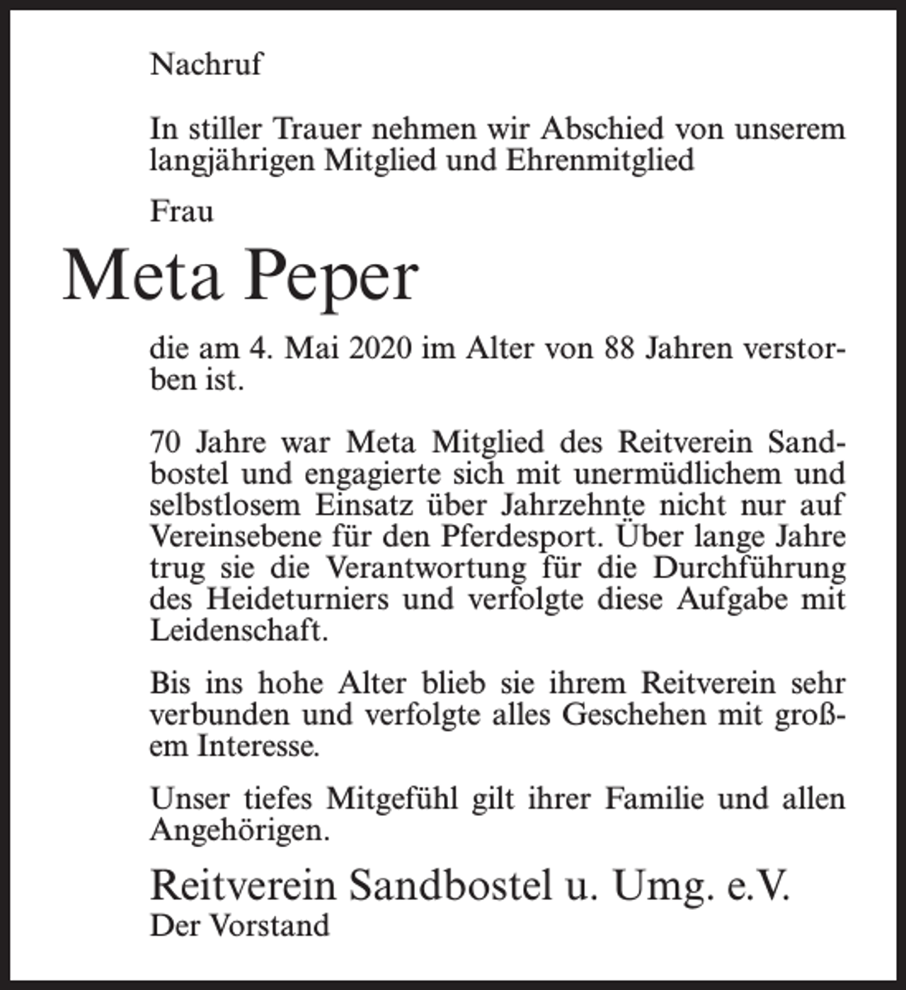 <p>Nachruf<br />In stiller Trauer nehmen wir Abschied von unserem<br />langjährigen Mitglied und Ehrenmitglied<br />Frau</p><p>Meta Peper<br />die am 4. Mai 2020 im Alter von 88 Jahren verstorben ist.<br />70 Jahre war Meta Mitglied des Reitverein Sandbostel und engagierte sich mit unermüdlichem und<br />selbstlosem Einsatz über Jahrzehnte nicht nur auf<br />Vereinsebene für den Pferdesport. Über lange Jahre<br />trug sie die Verantwortung für die Durchführung<br />des Heideturniers und verfolgte diese Aufgabe mit<br />Leidenschaft.<br />Bis ins hohe Alter blieb sie ihrem Reitverein sehr<br />verbunden und verfolgte alles Geschehen mit großem Interesse.<br />Unser tiefes Mitgefühl gilt ihrer Familie und allen<br />Angehörigen.</p><p>Reitverein Sandbostel u. Umg. e.V.<br />Der Vorstand</p>