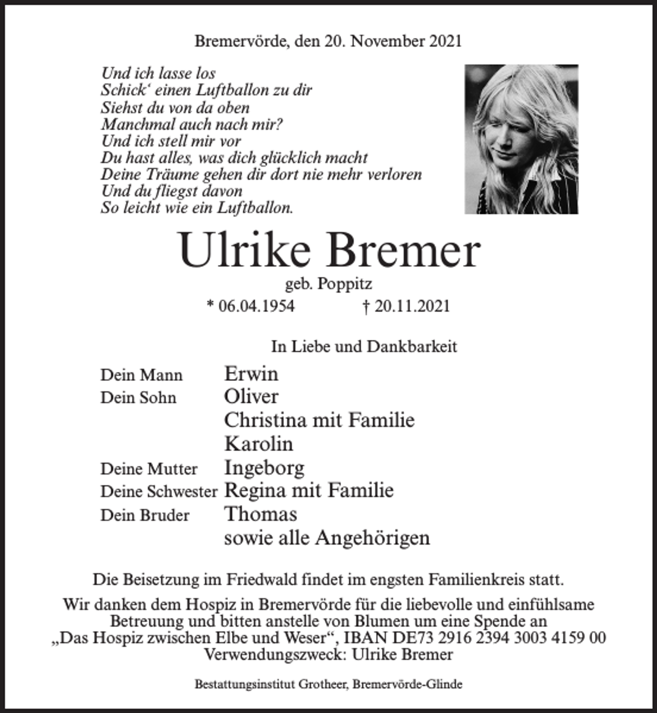 <p>Bremervörde, den 20. November 2021<br />Und ich lasse los<br />Schick‘ einen Luftballon zu dir<br />Siehst du von da oben<br />Manchmal auch nach mir?<br />Und ich stell mir vor<br />Du hast alles, was dich glücklich macht<br />Deine Träume gehen dir dort nie mehr verloren<br />Und du fliegst davon<br />So leicht wie ein Luftballon.</p><p>Ulrike Bremer<br />geb. Poppitz<br />* 06.04.1954 † 20.11.2021</p><p>In Liebe und Dankbarkeit</p><p>Erwin<br />Oliver</p><p>Christina mit Familie<br />Karolin<br />Deine Mutter Ingeborg<br />Deine Schwester Regina mit Familie<br />Dein Bruder<br />Thomas</p><p>sowie alle Angehörigen<br />Dein Mann<br />Dein Sohn</p><p>Die Beisetzung im Friedwald findet im engsten Familienkreis statt.<br />Wir danken dem Hospiz in Bremervörde für die liebevolle und einfühlsame<br />Betreuung und bitten anstelle von Blumen um eine Spende an<br />„Das Hospiz zwischen Elbe und Weser“, IBAN DE73 2916 2394 3003 4159 00<br />Verwendungszweck: Ulrike Bremer<br />Bestattungsinstitut Grotheer, Bremervörde-Glinde</p>