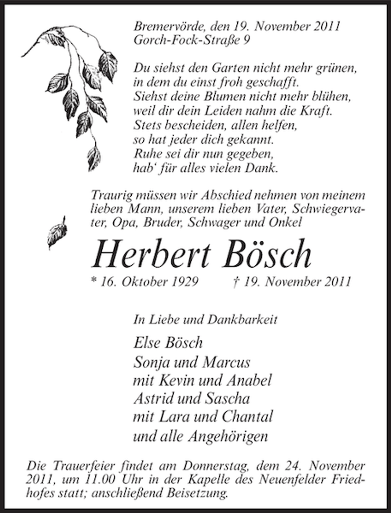 <p>Bremervörde, den 19. November 2011<br />Gorch-Fock-Straße 9<br />Du siehst den Garten nicht mehr grünen,<br />in dem du einst froh geschafft.<br />Siehst deine Blumen nicht mehr blühen,<br />weil dir dein Leiden nahm die Kraft.<br />Stets bescheiden, allen helfen,<br />so hat jeder dich gekannt.<br />Ruhe sei dir nun gegeben,<br />hab‘ für alles vielen Dank.<br />Traurig müssen wir Abschied nehmen von meinem<br />lieben Mann, unserem lieben Vater, Schwiegervater, Opa, Bruder, Schwager und Onkel</p><p>Herbert Bösch<br />* 16. Oktober 1929</p><p>† 19. November 2011</p><p>In Liebe und Dankbarkeit</p><p>Else Bösch<br />Sonja und Marcus<br />mit Kevin und Anabel<br />Astrid und Sascha<br />mit Lara und Chantal<br />und alle Angehörigen<br />Die Trauerfeier findet am Donnerstag, dem 24. November<br />2011, um 11.00 Uhr in der Kapelle des Neuenfelder Friedhofes statt; anschließend Beisetzung.</p>