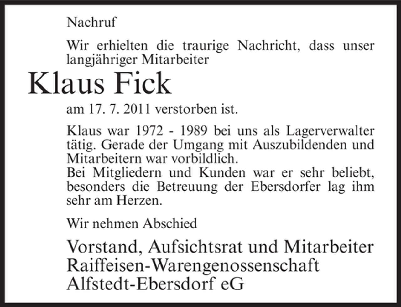 <p>Nachruf<br />Wir erhielten die traurige Nachricht, dass unser<br />langjähriger Mitarbeiter</p><p>Klaus Fick<br />am 17. 7. 2011 verstorben ist.<br />Klaus war 1972 - 1989 bei uns als Lagerverwalter<br />tätig. Gerade der Umgang mit Auszubildenden und<br />Mitarbeitern war vorbildlich.<br />Bei Mitgliedern und Kunden war er sehr beliebt,<br />besonders die Betreuung der Ebersdorfer lag ihm<br />sehr am Herzen.<br />Wir nehmen Abschied</p><p>Vorstand, Aufsichtsrat und Mitarbeiter<br />Raiffeisen-Warengenossenschaft<br />Alfstedt-Ebersdorf eG</p>