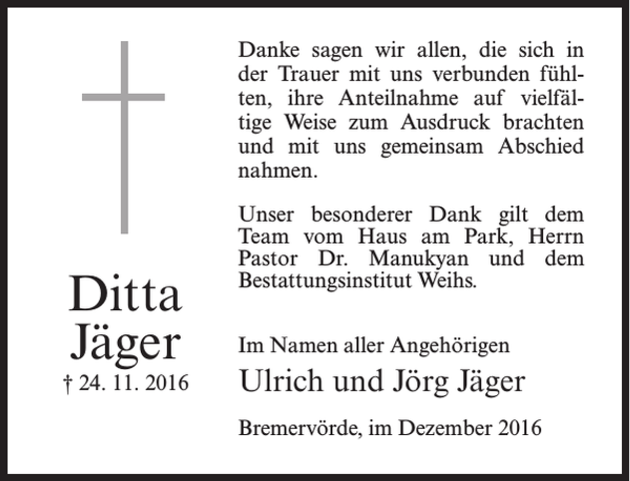 <p>Danke sagen wir allen, die sich in<br />der Trauer mit uns verbunden fühlten, ihre Anteilnahme auf vielfältige Weise zum Ausdruck brachten<br />und mit uns gemeinsam Abschied<br />nahmen.</p><p>Ditta<br />Jäger</p><p>† 24. 11. 2016</p><p>Unser besonderer Dank gilt dem<br />Team vom Haus am Park, Herrn<br />Pastor Dr. Manukyan und dem<br />Bestattungsinstitut Weihs.<br />Im Namen aller Angehörigen</p><p>Ulrich und Jörg Jäger<br />Bremervörde, im Dezember 2016</p>